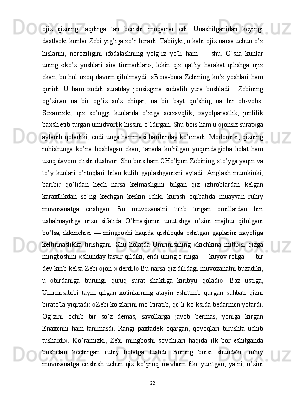 ojiz   qizning   taqdirga   tan   berishi   muqarrar   edi.   Unashilganidan   keyingi
dastlabki kunlar Zebi yig’iga zo’r beradi. Tabiiyki, u kabi ojiz narsa uchun o’z
hislarini,   noroziligini   ifodalashning   yolg’iz   yo’li   ham   —   shu.   O’sha   kunlar
uning   «ko’z   yoshlari   sira   tinmadilar»,   lekin   qiz   qat’iy   harakat   qilishga   ojiz
ekan, bu hol uzoq davom qilolmaydi: «Bora-bora Zebining ko’z yoshlari ham
quridi.   U   ham   xuddi   suratday   jonsizgina   sudralib   yura   boshladi...   Zebining
og’zidan   na   bir   og’iz   so’z   chiqar,   na   bir   bayt   qo’shiq,   na   bir   oh-voh».
Sezamizki,   qiz   so’nggi   kunlarda   o’ziga   serzavqlik,   xayolparastlik,   jonlilik
baxsh etib turgan umidvorlik hissini o’ldirgan. Shu bois ham u «jonsiz surat»ga
aylanib qoladiki, endi unga hammasi baribirday ko’rinadi. Modomiki, qizning
ruhishunga   ko’na   boshlagan   ekan,   tanada   ko’rilgan   yuqoridagicha   holat   ham
uzoq davom etishi dushvor. Shu bois ham CHo’lpon Zebining «to’yga yaqin va
to’y   kunlari   o’rtoqlari   bilan   kulib   gaplashgani»ni   aytadi.   Anglash   mumkinki,
baribir   qo’lidan   hech   narsa   kelmasligini   bilgan   qiz   iztiroblardan   kelgan
karaxtlikdan   so’ng   kechgan   keskin   ichki   kurash   oqibatida   muayyan   ruhiy
muvozanatga   erishgan.   Bu   muvozanatni   tutib   turgan   omillardan   biri
ushalmaydiga   orzu   sifatida   O’lmasjonni   unutishga   o’zini   majbur   qilolgani
bo’lsa,   ikkinchisi   —   mingboshi   haqida   qishloqda   eshitgan   gaplarini   xayoliga
keltirmaslikka   tirishgani.   Shu   holatda   Umrinisaning   «kichkina   mitti»si   qizga
mingboshini «shunday tasvir qildiki, endi uning o’rniga — kuyov roliga — bir
dev kirib kelsa Zebi «jon!» derdi!» Bu narsa qiz dilidagi muvozanatni buzadiki,
u   «birdaniga   burungi   quruq   surat   shakliga   kiribyu   qoladi».   Boz   ustiga,
Umrinisabibi   tayin   qilgan   xotinlarning   atayin   eshittirib   qurgan   suhbati   qizni
birato’la yiqitadi: «Zebi ko’zlarini mo’ltiratib, qo’li ko’ksida bedarmon yotardi.
Og’zini   ochib   bir   so’z   demas,   savollarga   javob   bermas,   yoniga   kirgan
Enaxonni   ham   tanimasdi.   Rangi   paxtadek   oqargan,   qovoqlari   birushta   uchib
tushardi».   Ko’ramizki,   Zebi   mingboshi   sovchilari   haqida   ilk   bor   eshitganda
boshidan   kechirgan   ruhiy   holatga   tushdi.   Buning   boisi   shundaki,   ruhiy
muvozanatga   erishish   uchun   qiz   ko’proq   mavhum   fikr   yuritgan,   ya’ni,   o’zini
22