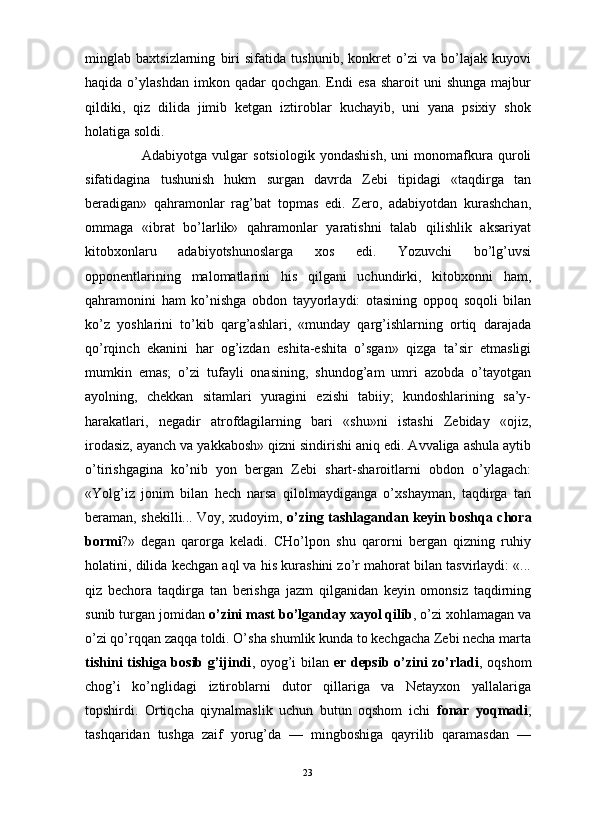                                                                                                                      
minglab   baxtsizlarning   biri   sifatida   tushunib,   konkret   o’zi   va   bo’lajak   kuyovi
haqida  o’ylashdan  imkon  qadar  qochgan.  Endi   esa   sharoit   uni   shunga  majbur
qildiki,   qiz   dilida   jimib   ketgan   iztiroblar   kuchayib,   uni   yana   psixiy   shok
holatiga soldi.
Adabiyotga   vulgar   sotsiologik   yondashish,   uni   monomafkura   quroli
sifatidagina   tushunish   hukm   surgan   davrda   Zebi   tipidagi   «taqdirga   tan
beradigan»   qahramonlar   rag’bat   topmas   edi.   Zero,   adabiyotdan   kurashchan,
ommaga   «ibrat   bo’larlik»   qahramonlar   yaratishni   talab   qilishlik   aksariyat
kitobxonlaru   adabiyotshunoslarga   xos   edi.   Yozuvchi   bo’lg’uvsi
opponentlarining   malomatlarini   his   qilgani   uchundirki,   kitobxonni   ham,
qahramonini   ham   ko’nishga   obdon   tayyorlaydi:   otasining   oppoq   soqoli   bilan
ko’z   yoshlarini   to’kib   qarg’ashlari,   «munday   qarg’ishlarning   ortiq   darajada
qo’rqinch   ekanini   har   og’izdan   eshita-eshita   o’sgan»   qizga   ta’sir   etmasligi
mumkin   emas;   o’zi   tufayli   onasining,   shundog’am   umri   azobda   o’tayotgan
ayolning,   chekkan   sitamlari   yuragini   ezishi   tabiiy;   kundoshlarining   sa’y-
harakatlari,   negadir   atrofdagilarning   bari   «shu»ni   istashi   Zebiday   «ojiz,
irodasiz, ayanch va yakkabosh» qizni sindirishi aniq edi. Avvaliga ashula aytib
o’tirishgagina   ko’nib   yon   bergan   Zebi   shart-sharoitlarni   obdon   o’ylagach:
«Yolg’iz   jonim   bilan   hech   narsa   qilolmaydiganga   o’xshayman,   taqdirga   tan
beraman, shekilli... Voy, xudoyim,   o’zing tashlagandan keyin   boshqa chora
bormi ?»   degan   qarorga   keladi.   CHo’lpon   shu   qarorni   bergan   qizning   ruhiy
holatini, dilida kechgan aql va his kurashini zo’r mahorat bilan tasvirlaydi: «...
qiz   bechora   taqdirga   tan   berishga   jazm   qilganidan   keyin   omonsiz   taqdirning
sunib turgan jomidan  o’zini mast bo’lganday xayol qilib , o’zi xohlamagan va
o’zi qo’rqqan zaqqa toldi. O’sha shumlik kunda to kechgacha Zebi necha marta
tishini tishiga bosib g’ijindi , oyog’i bilan   er depsib o’zini zo’rladi , oqshom
chog’i   ko’nglidagi   iztiroblarni   dutor   qillariga   va   Netayxon   yallalariga
topshirdi.   Ortiqcha   qiynalmaslik   uchun   butun   oqshom   ichi   fonar   yoqmadi ,
tashqaridan   tushga   zaif   yorug’da   —   mingboshiga   qayrilib   qaramasdan   —
23 