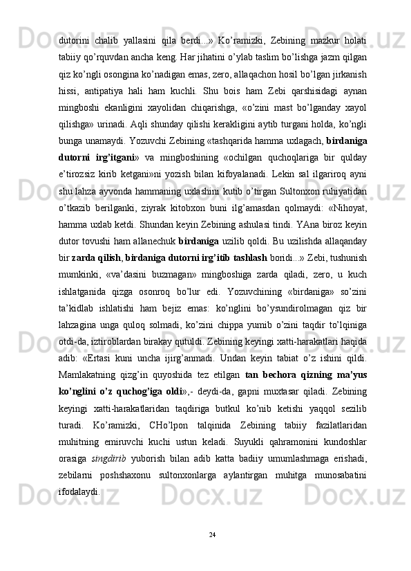                                                                                                                      
dutorini   chalib   yallasini   qila   berdi...»   Ko’ramizki,   Zebining   mazkur   holati
tabiiy qo’rquvdan ancha keng. Har jihatini o’ylab taslim bo’lishga jazm qilgan
qiz ko’ngli osongina ko’nadigan emas, zero, allaqachon hosil bo’lgan jirkanish
hissi,   antipatiya   hali   ham   kuchli.   Shu   bois   ham   Zebi   qarshisidagi   aynan
mingboshi   ekanligini   xayolidan   chiqarishga,   «o’zini   mast   bo’lganday   xayol
qilishga» urinadi. Aqli shunday qilishi kerakligini aytib turgani holda, ko’ngli
bunga unamaydi. Yozuvchi Zebining «tashqarida hamma uxlagach,   birdaniga
dutorni   irg’itgani »   va   mingboshining   «ochilgan   quchoqlariga   bir   qulday
e’tirozsiz   kirib   ketgani»ni   yozish   bilan   kifoyalanadi.   Lekin   sal   ilgariroq   ayni
shu lahza ayvonda hammaning uxlashini  kutib o’tirgan Sultonxon ruhiyatidan
o’tkazib   berilganki,   ziyrak   kitobxon   buni   ilg’amasdan   qolmaydi:   «Nihoyat,
hamma uxlab ketdi. Shundan keyin Zebining ashulasi tindi. YAna biroz keyin
dutor tovushi ham allanechuk   birdaniga   uzilib qoldi. Bu uzilishda allaqanday
bir  zarda qilish ,  birdaniga dutorni irg’itib tashlash  boridi...» Zebi, tushunish
mumkinki,   «va’dasini   buzmagan»   mingboshiga   zarda   qiladi,   zero,   u   kuch
ishlatganida   qizga   osonroq   bo’lur   edi.   Yozuvchining   «birdaniga»   so’zini
ta’kidlab   ishlatishi   ham   bejiz   emas:   ko’nglini   bo’ysundirolmagan   qiz   bir
lahzagina   unga   quloq   solmadi,   ko’zini   chippa   yumib   o’zini   taqdir   to’lqiniga
otdi-da, iztiroblardan birakay qutuldi. Zebining keyingi xatti-harakatlari haqida
adib:   «Ertasi   kuni   uncha   ijirg’anmadi.   Undan   keyin   tabiat   o’z   ishini   qildi.
Mamlakatning   qizg’in   quyoshida   tez   etilgan   tan   bechora   qizning   ma’yus
ko’nglini   o’z   quchog’iga   oldi »,-   deydi-da,   gapni   muxtasar   qiladi.   Zebining
keyingi   xatti-harakatlaridan   taqdiriga   butkul   ko’nib   ketishi   yaqqol   sezilib
turadi.   Ko’ramizki,   CHo’lpon   talqinida   Zebining   tabiiy   fazilatlaridan
muhitning   emiruvchi   kuchi   ustun   keladi.   Suyukli   qahramonini   kundoshlar
orasiga   singdirib   yuborish   bilan   adib   katta   badiiy   umumlashmaga   erishadi,
zebilarni   poshshaxonu   sultonxonlarga   aylantirgan   muhitga   munosabatini
ifodalaydi.
24 