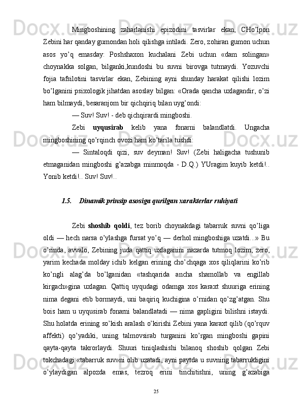                                                                                                                      
Mingboshining   zaharlanishi   epizodini   tasvirlar   ekan,   CHo’lpon
Zebini har qanday gumondan holi qilishga intiladi. Zero, zohiran gumon uchun
asos   yo’q   emasday:   Poshshaxon   kuchalani   Zebi   uchun   «dam   solingan»
choynakka   solgan,   bilganki,kundoshi   bu   suvni   birovga   tutmaydi.   Yozuvchi
fojia   tafsilotini   tasvirlar   ekan,   Zebining   ayni   shunday   harakat   qilishi   lozim
bo’lganini  psixologik jihatdan asoslay bilgan: «Orada qancha uxlagandir, o’zi
ham bilmaydi, besaranjom bir qichqiriq bilan uyg’ondi:
— Suv! Suv! - deb qichqirardi mingboshi.
Zebi   uyqusirab   kelib   yana   fonarni   balandlatdi.   Ungacha
mingboshining qo’rqinch ovozi ham ko’tarila tushdi:
—   Sintaloqdi   qizi,   suv   deyman!   Suv!   (Zebi   haligacha   tushunib
etmaganidan   mingboshi   g’azabga   minmoqda   -   D.Q.)   YUragim   kuyib   ketdi!..
Yonib ketdi!.. Suv! Suv!..
1.5. Dinamik prinsip asosiga qurilgan xarakterlar ruhiyati
Zebi   shoshib   qoldi ,   tez   borib   choynakdagi   tabarruk   suvni   qo’liga
oldi — hech narsa o’ylashga fursat  yo’q — derhol mingboshiga uzatdi...» Bu
o’rinda,   avvalo,   Zebining   juda   qattiq   uxlaganini   nazarda   tutmoq   lozim,   zero,
yarim   kechada   molday   ichib   kelgan   erining   cho’chqaga   xos   qiliqlarini   ko’rib
ko’ngli   alag’da   bo’lganidan   «tashqarida   ancha   shamollab   va   engillab
kirgach»gina   uxlagan.   Qattiq   uyqudagi   odamga   xos   karaxt   shuuriga   erining
nima   degani   etib   bormaydi,   uni   baqiriq   kuchigina   o’rnidan   qo’zg’atgan.   Shu
bois   ham   u   uyqusirab   fonarni   balandlatadi   —   nima   gapligini   bilishni   istaydi.
Shu holatda erining so’kish aralash o’kirishi Zebini yana karaxt qilib (qo’rquv
affekti)   qo’yadiki,   uning   talmovsirab   turganini   ko’rgan   mingboshi   gapini
qayta-qayta   takrorlaydi.   Shuuri   tiniqlashishi   bilanoq   shoshib   qolgan   Zebi
tokchadagi «tabarruk suv»ni olib uzatadi, ayni paytda u suvning tabarrukligini
o’ylaydigan   alpozda   emas,   tezroq   erini   tinchitishni,   uning   g’azabiga
25 