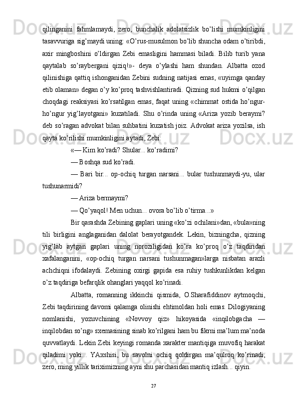                                                                                                                      
qilinganini   fahmlamaydi,   zero,   bunchalik   adolatsizlik   bo’lishi   mumkinligini
tasavvuriga sig’maydi uning: «O’rus-musulmon bo’lib shuncha odam o’tiribdi,
axir   mingboshini   o’ldirgan   Zebi   emasligini   hammasi   biladi.   Bilib   turib   yana
qaytalab   so’raybergani   qiziq!»-   deya   o’ylashi   ham   shundan.   Albatta   ozod
qilinishiga qattiq ishonganidan Zebini sudning natijasi  emas, «uyimga qanday
etib olaman» degan o’y ko’proq tashvishlantiradi. Qizning sud hukmi o’qilgan
choqdagi   reaksiyasi   ko’rsatilgan   emas,   faqat   uning   «chimmat   ostida   ho’ngur-
ho’ngur   yig’layotgani»   kuzatiladi.   Shu   o’rinda   uning   «Ariza   yozib   beraymi?
deb so’ragan advokat  bilan suhbatini  kuzatish joiz. Advokat  ariza yozilsa,  ish
qayta ko’rilishi mumkinligini aytadi, Zebi:
«— Kim ko’radi? Shular... ko’radimi?
— Boshqa sud ko’radi.
—   Bari   bir...   op-ochiq   turgan   narsani...   bular   tushunmaydi-yu,   ular
tushunarmidi?
— Ariza bermaymi?
— Qo’yaqol! Men uchun... ovora bo’lib o’tirma...»
Bir qarashda Zebining gaplari uning «ko’zi ochilani»dan, «bula»ning
tili   birligini   anglaganidan   dalolat   berayotgandek.   Lekin,   bizningcha,   qizning
yig’lab   aytgan   gaplari   uning   noroziligidan   ko’ra   ko’proq   o’z   taqdiridan
xafalanganini,   «op-ochiq   turgan   narsani   tushunmagan»larga   nisbatan   arazli
achchiqni   ifodalaydi.   Zebining   oxirgi   gapida   esa   ruhiy   tushkunlikdan   kelgan
o’z taqdiriga befarqlik ohanglari yaqqol ko’rinadi.
Albatta,   romanning   ikkinchi   qismida,   O.Sharafiddinov   aytmoqchi,
Zebi taqdirining davomi qalamga olinishi ehtimoldan holi emas. Dilogiyaning
nomlanishi,   yozuvchining   «Novvoy   qiz»   hikoyasida   «inqilobgacha   —
inqilobdan so’ng» sxemasining sinab ko’rilgani ham bu fikrni ma’lum ma’noda
quvvatlaydi. Lekin Zebi keyingi romanda xarakter mantiqiga muvofiq harakat
qiladimi   yoki...   YAxshisi,   bu   savolni   ochiq   qoldirgan   ma’qulroq   ko’rinadi,
zero, ming yillik tariximizning ayni shu parchasidan mantiq izlash... qiyin.
27 