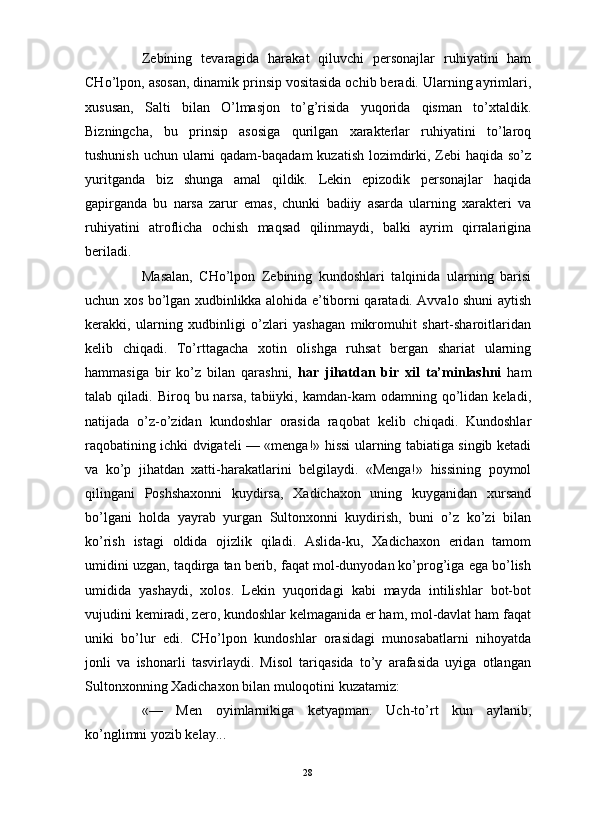                                                                                                                      
Zebining   tevaragida   harakat   qiluvchi   personajlar   ruhiyatini   ham
CHo’lpon, asosan, dinamik prinsip vositasida ochib beradi. Ularning ayrimlari,
xususan,   Salti   bilan   O’lmasjon   to’g’risida   yuqorida   qisman   to’xtaldik.
Bizningcha,   bu   prinsip   asosiga   qurilgan   xarakterlar   ruhiyatini   to’laroq
tushunish uchun ularni  qadam-baqadam  kuzatish lozimdirki, Zebi  haqida so’z
yuritganda   biz   shunga   amal   qildik.   Lekin   epizodik   personajlar   haqida
gapirganda   bu   narsa   zarur   emas,   chunki   badiiy   asarda   ularning   xarakteri   va
ruhiyatini   atroflicha   ochish   maqsad   qilinmaydi,   balki   ayrim   qirralarigina
beriladi. 
Masalan,   CHo’lpon   Zebining   kundoshlari   talqinida   ularning   barisi
uchun xos bo’lgan xudbinlikka alohida e’tiborni qaratadi. Avvalo shuni aytish
kerakki,   ularning   xudbinligi   o’zlari   yashagan   mikromuhit   shart-sharoitlaridan
kelib   chiqadi.   To’rttagacha   xotin   olishga   ruhsat   bergan   shariat   ularning
hammasiga   bir   ko’z   bilan   qarashni,   har   jihatdan   bir   xil   ta’minlashni   ham
talab  qiladi.  Biroq  bu  narsa,  tabiiyki,  kamdan-kam   odamning  qo’lidan   keladi,
natijada   o’z-o’zidan   kundoshlar   orasida   raqobat   kelib   chiqadi.   Kundoshlar
raqobatining ichki dvigateli — «menga!» hissi ularning tabiatiga singib ketadi
va   ko’p   jihatdan   xatti-harakatlarini   belgilaydi.   «Menga!»   hissining   poymol
qilingani   Poshshaxonni   kuydirsa,   Xadichaxon   uning   kuyganidan   xursand
bo’lgani   holda   yayrab   yurgan   Sultonxonni   kuydirish,   buni   o’z   ko’zi   bilan
ko’rish   istagi   oldida   ojizlik   qiladi.   Aslida-ku,   Xadichaxon   eridan   tamom
umidini uzgan, taqdirga tan berib, faqat mol-dunyodan ko’prog’iga ega bo’lish
umidida   yashaydi,   xolos.   Lekin   yuqoridagi   kabi   mayda   intilishlar   bot-bot
vujudini kemiradi, zero, kundoshlar kelmaganida er ham, mol-davlat ham faqat
uniki   bo’lur   edi.   CHo’lpon   kundoshlar   orasidagi   munosabatlarni   nihoyatda
jonli   va   ishonarli   tasvirlaydi.   Misol   tariqasida   to’y   arafasida   uyiga   otlangan
Sultonxonning Xadichaxon bilan muloqotini kuzatamiz:
«—   Men   oyimlarnikiga   ketyapman.   Uch-to’rt   kun   aylanib,
ko’nglimni yozib kelay...
28 