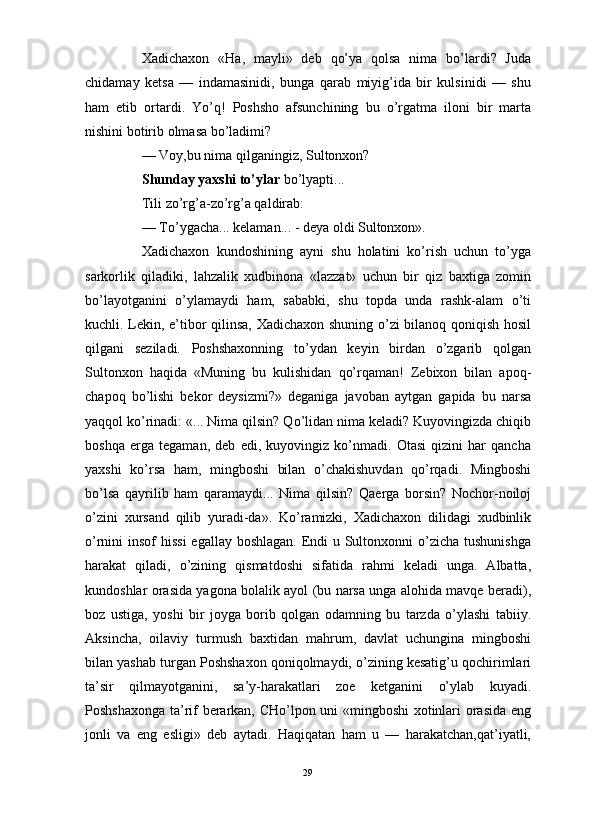                                                                                                                      
Xadichaxon   «Ha,   mayli»   deb   qo’ya   qolsa   nima   bo’lardi?   Juda
chidamay   ketsa   —   indamasinidi,   bunga   qarab   miyig’ida   bir   kulsinidi   —   shu
ham   etib   ortardi.   Yo’q!   Poshsho   afsunchining   bu   o’rgatma   iloni   bir   marta
nishini botirib olmasa bo’ladimi?
— Voy,bu nima qilganingiz, Sultonxon? 
Shunday yaxshi to’ylar  bo’lyapti...
Tili zo’rg’a-zo’rg’a qaldirab:
— To’ygacha... kelaman... - deya oldi Sultonxon».
Xadichaxon   kundoshining   ayni   shu   holatini   ko’rish   uchun   to’yga
sarkorlik   qiladiki,   lahzalik   xudbinona   «lazzat»   uchun   bir   qiz   baxtiga   zomin
bo’layotganini   o’ylamaydi   ham,   sababki,   shu   topda   unda   rashk-alam   o’ti
kuchli. Lekin, e’tibor qilinsa, Xadichaxon shuning o’zi  bilanoq qoniqish hosil
qilgani   seziladi.   Poshshaxonning   to’ydan   keyin   birdan   o’zgarib   qolgan
Sultonxon   haqida   «Muning   bu   kulishidan   qo’rqaman!   Zebixon   bilan   apoq-
chapoq   bo’lishi   bekor   deysizmi?»   deganiga   javoban   aytgan   gapida   bu   narsa
yaqqol ko’rinadi: «... Nima qilsin? Qo’lidan nima keladi? Kuyovingizda chiqib
boshqa   erga   tegaman,   deb   edi,   kuyovingiz   ko’nmadi.   Otasi   qizini   har   qancha
yaxshi   ko’rsa   ham,   mingboshi   bilan   o’chakishuvdan   qo’rqadi.   Mingboshi
bo’lsa   qayrilib   ham   qaramaydi...   Nima   qilsin?   Qaerga   borsin?   Nochor-noiloj
o’zini   xursand   qilib   yuradi-da».   Ko’ramizki,   Xadichaxon   dilidagi   xudbinlik
o’rnini insof  hissi  egallay boshlagan. Endi u Sultonxonni  o’zicha tushunishga
harakat   qiladi,   o’zining   qismatdoshi   sifatida   rahmi   keladi   unga.   Albatta,
kundoshlar orasida yagona bolalik ayol (bu narsa unga alohida mavqe beradi),
boz   ustiga,   yoshi   bir   joyga   borib   qolgan   odamning   bu   tarzda   o’ylashi   tabiiy.
Aksincha,   oilaviy   turmush   baxtidan   mahrum,   davlat   uchungina   mingboshi
bilan yashab turgan Poshshaxon qoniqolmaydi, o’zining kesatig’u qochirimlari
ta’sir   qilmayotganini,   sa’y-harakatlari   zoe   ketganini   o’ylab   kuyadi.
Poshshaxonga ta’rif berarkan, CHo’lpon uni «mingboshi  xotinlari orasida eng
jonli   va   eng   esligi»   deb   aytadi.   Haqiqatan   ham   u   —   harakatchan,qat’iyatli,
29 