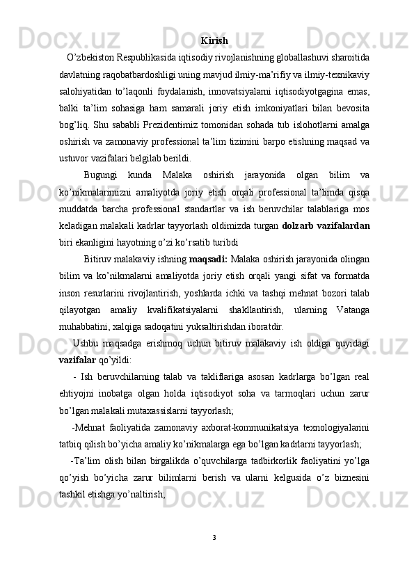                                                                                                                      
Kirish
   O’zbekiston Respublikasida iqtisodiy rivojlanishning globallashuvi sharoitida
davlatning raqobatbardoshligi uning mavjud ilmiy-ma’rifiy va ilmiy-texnikaviy
salohiyatidan   to’laqonli   foydalanish,   innovatsiyalarni   iqtisodiyotgagina   emas,
balki   ta’lim   sohasiga   ham   samarali   joriy   etish   imkoniyatlari   bilan   bevosita
bog’liq.   Shu   sababli   Prezidentimiz   tomonidan   sohada   tub   islohotlarni   amalga
oshirish va zamonaviy professional  ta’lim tizimini barpo etishning maqsad va
ustuvor vazifalari belgilab berildi.
Bugungi   kunda   Malaka   oshirish   jarayonida   olgan   bilim   va
ko’nikmalarimizni   amaliyotda   joriy   etish   orqali   professional   ta’limda   qisqa
muddatda   barcha   professional   standartlar   va   ish   beruvchilar   talablariga   mos
keladigan malakali kadrlar tayyorlash oldimizda turgan   dolzarb vazifalardan
biri ekanligini hayotning o’zi ko’rsatib turibdi
Bitiruv malakaviy ishning  maqsadi:  Malaka oshirish jarayonida olingan
bilim   va   ko’nikmalarni   amaliyotda   joriy   etish   orqali   yangi   sifat   va   formatda
inson   resurlarini   rivojlantirish,   yoshlarda   ichki   va   tashqi   mehnat   bozori   talab
qilayotgan   amaliy   kvalifikatsiyalarni   shakllantirish,   ularning   Vatanga
muhabbatini, xalqiga sadoqatini yuksaltirishdan iboratdir.
      Ushbu   maqsadga   erishmoq   uchun   bitiruv   malakaviy   ish   oldiga   quyidagi
vazifalar  qo’yildi:
      -   Ish   beruvchilarning   talab   va   takliflariga   asosan   kadrlarga   bo’lgan   real
ehtiyojni   inobatga   olgan   holda   iqtisodiyot   soha   va   tarmoqlari   uchun   zarur
bo’lgan malakali mutaxassislarni tayyorlash;
      -Mehnat   faoliyatida   zamonaviy   axborat-kommunikatsiya   texnologiyalarini
tatbiq qilish bo’yicha amaliy ko’nikmalarga ega bo’lgan kadrlarni tayyorlash;
      -Ta’lim   olish   bilan   birgalikda   o’quvchilarga   tadbirkorlik   faoliyatini   yo’lga
qo’yish   bo’yicha   zarur   bilimlarni   berish   va   ularni   kelgusida   o’z   biznesini
tashkil etishga yo’naltirish;
3 