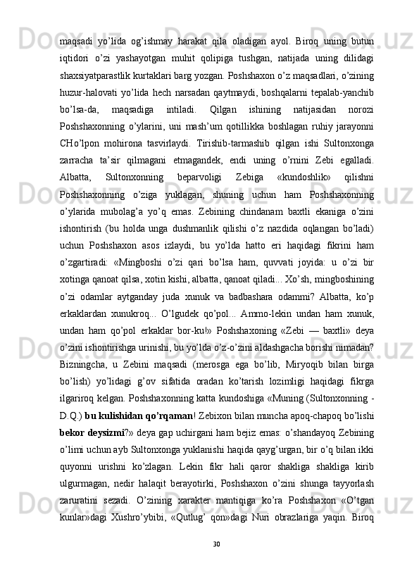                                                                                                                      
maqsadi   yo’lida   og’ishmay   harakat   qila   oladigan   ayol.   Biroq   uning   butun
iqtidori   o’zi   yashayotgan   muhit   qolipiga   tushgan,   natijada   uning   dilidagi
shaxsiyatparastlik kurtaklari barg yozgan. Poshshaxon o’z maqsadlari, o’zining
huzur-halovati   yo’lida   hech   narsadan   qaytmaydi,   boshqalarni   tepalab-yanchib
bo’lsa-da,   maqsadiga   intiladi.   Qilgan   ishining   natijasidan   norozi
Poshshaxonning   o’ylarini,   uni   mash’um   qotillikka   boshlagan   ruhiy   jarayonni
CHo’lpon   mohirona   tasvirlaydi.   Tirishib-tarmashib   qilgan   ishi   Sultonxonga
zarracha   ta’sir   qilmagani   etmagandek,   endi   uning   o’rnini   Zebi   egalladi.
Albatta,   Sultonxonning   beparvoligi   Zebiga   «kundoshlik»   qilishni
Poshshaxonning   o’ziga   yuklagan,   shuning   uchun   ham   Poshshaxonning
o’ylarida   mubolag’a   yo’q   emas.   Zebining   chindanam   baxtli   ekaniga   o’zini
ishontirish   (bu   holda   unga   dushmanlik   qilishi   o’z   nazdida   oqlangan   bo’ladi)
uchun   Poshshaxon   asos   izlaydi,   bu   yo’lda   hatto   eri   haqidagi   fikrini   ham
o’zgartiradi:   «Mingboshi   o’zi   qari   bo’lsa   ham,   quvvati   joyida:   u   o’zi   bir
xotinga qanoat qilsa, xotin kishi, albatta, qanoat qiladi... Xo’sh, mingboshining
o’zi   odamlar   aytganday   juda   xunuk   va   badbashara   odammi?   Albatta,   ko’p
erkaklardan   xunukroq...   O’lgudek   qo’pol...   Ammo-lekin   undan   ham   xunuk,
undan   ham   qo’pol   erkaklar   bor-ku!»   Poshshaxoning   «Zebi   —   baxtli»   deya
o’zini ishontirishga urinishi, bu yo’lda o’z-o’zini aldashgacha borishi nimadan?
Bizningcha,   u   Zebini   maqsadi   (merosga   ega   bo’lib,   Miryoqib   bilan   birga
bo’lish)   yo’lidagi   g’ov   sifatida   oradan   ko’tarish   lozimligi   haqidagi   fikrga
ilgariroq kelgan. Poshshaxonning katta kundoshiga «Muning (Sultonxonning -
D.Q.)  bu kulishidan qo’rqaman ! Zebixon bilan muncha apoq-chapoq bo’lishi
bekor deysizmi ?» deya gap uchirgani ham bejiz emas: o’shandayoq Zebining
o’limi uchun ayb Sultonxonga yuklanishi haqida qayg’urgan, bir o’q bilan ikki
quyonni   urishni   ko’zlagan.   Lekin   fikr   hali   qaror   shakliga   shakliga   kirib
ulgurmagan,   nedir   halaqit   berayotirki,   Poshshaxon   o’zini   shunga   tayyorlash
zaruratini   sezadi.   O’zining   xarakter   mantiqiga   ko’ra   Poshshaxon   «O’tgan
kunlar»dagi   Xushro’ybibi,   «Qutlug’   qon»dagi   Nuri   obrazlariga   yaqin.   Biroq
30 