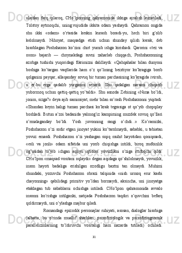                                                                                                                      
ulardan   farq   qilaroq,   CHo’lponning   qahramonida   ikkiga   ajralish   kuzatiladi,
Tolstoy   aytmoqchi,   uning.vujudida   ikkita   odam   yashaydi.   Qahramon   ongida
shu   ikki   «odam»   o’rtasida   keskin   kurash   boradi-yu,   hech   biri   g’olib
kelolmaydi.   Nihoyat,   maqsadga   etish   uchun   shunday   qilish   kerak,   deb
hisoblagan   Poshshaxon   ko’zini   chirt   yumib   ishga   kirishadi.   Qarorini   «tez   va
oson»   bajarib   —   choynakdagi   suvni   zaharlab   chiqqach,   Poshshaxonning
azobga   tushishi   yuqoridagi   fikrimizni   dalillaydi:   «Qahqahalar   bilan   dunyoni
boshiga   ko’targan   vaqtlarida   ham   o’z   qo’lining   beixtiyor   ko’kragiga   borib
qolganini payqar, allaqanday sovuq bir tuman parchasining ko’kragida ivirsib,
u   er-bu   erga   qadalib   yurganini   sezardi.   Shu   qadalgan   narsani   chiqarib
yubormoq   uchun   qattiq-qattiq   yo’taldi».   Shu   asnoda   Zebining   «Nima   bo’ldi,
jonim, sizga?» deya ajib samimiyat, mehr bilan so’rash Poshshaxonni yiqitadi:
«Shundan   keyin   haligi   tuman   parchasi   ko’krak   tegrasiga   ot   qo’yib   chopqilay
boshladi.   Butun   a’zoi   badanida   yalmog’iz   kampirning   muzdek   sovuq   qo’llari
o’rmalaganday   bo’ldi.   Yosh   juvonning   rangi   o’chdi...»   Ko’ramizki,
Poshshaxon  o’zi  sodir  etgan  jinoyat  yukini  ko’tarolmaydi, sababki, u tabiatan
yovuz   emasdi.   Poshshaxon   o’zi   yashagan   siqiq   muhit   hayotidan   qoniqmadi,
«esli   va   jonli»   odam   sifatida   uni   yorib   chiqishga   intildi,   biroq   xudbinlik
og’usidan   to’yib   ichgan   aqliyu   iqtidori   yovuzlikni   o’ziga   ittifoqchi   qildi.
CHo’lpon «maqsad vositani oqlaydi» degan aqidaga qo’shilolmaydi, yovuzlik,
inson   hayoti   badaliga   erishilgan   ozodligu   baxtni   tan   olmaydi.   Muhimi
shundaki,   yozuvchi   Poshshaxon   obrazi   talqinida   «nish   urmoq   erur   kasbi
chayonning»   qabilidagi   primitiv   yo’ldan   bormaydi,   aksincha,   uni   jinoyatga
etaklagan   tub   sabablarni   ochishga   intiladi.   CHo’lpon   qahramonida   avvalo
insonni   ko’rishga   intilganki,   natijada   Poshshaxon   taqdiri   o’quvchini   befarq
qoldirmaydi, uni o’ylashga majbur qiladi.
Romandagi   epizodik  personajlar  ruhiyati, asosan,   dialoglar  hisobiga
(albatta,   bu   o’rinda   muallif   sharhlari,   psixofiziologik   va   psixofiziognomik
parallelizmlarning   to’ldiruvchi   vositaligi   ham   nazarda   tutiladi)   ochiladi.
31 