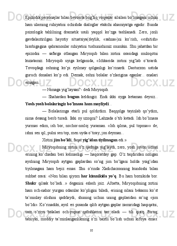                                                                                                                      
Epizodik personajlar bilan bevosita bog’liq voqealar silsilasi bo’lmagani uchun
ham   ularning   ruhiyatini   ochishda   dialoglar   etakchi   ahamiyatga   egadir.   Bunda
psixologik   tahlilning   dramatik   usuli   yaqqol   ko’zga   tashlanadi.   Zero,   jonli
gavdalantirilgan   hayotiy   situatsiya(deylik,   «sahna»)ni   ko’rish,   «eshitish»
hisobigagina   qahramonlar   ruhiyatini   tushunishimiz   mumkin.   Shu   jahatdan   bir
epizodni   —   safarga   otlangan   Miryoqub   bilan   xotini   orasidagi   muloqotni
kuzatamiz.   Miryoqub   uyiga   kelganida,   «Ichkarida   xotini   yig’lab   o’tirardi.
Tovoqdagi   oshning   ko’pi   eyilmay   qolganligi   ko’rinardi.   Dasturxon   ustida
guruch   donalari   ko’p   edi.   Demak,   oshni   bolalar   o’zlarigina   eganlar...   onalari
emagan... 
— Nimaga yig’laysan?- dedi Miryoqub.
—   Shahardan   bugun   keldingiz.   Endi   ikki   oyga   ketaman   deysiz...
Yosh-yosh bolalaringiz bo’lmasa ham mayliydi ...
—   Bolalarimga   etarli   pul   qoldirdim.   Baqqolga   tayinlab   qo’ydim,
nima desang berib turadi. Ikki oy uzoqmi? Lahzada o’tib ketadi. Ish bo’lmasa
yurmas   edim,   ish   bor,   nochor-noiloj   yuraman.   «Ish   qilma,   pul   topma»»   de;
ishni sen qil, pulni sen top, men uyda o’tiray, jon deyman...
Xotini  jim bo’ldi , faqat  yig’idan tiyilmagan  edi.»
Miryoqubning   xotini   o’z   qadriga   yig’laydi,   zero,   yosh   juvon   uchun
erining   ko’chadan   beri   kelmasligi   —   haqoratday   gap.   O’z   taqdiridan   noligan
ayolning   Miryoqub   aytgan   gaplardan   so’ng   jim   bo’lgani   holda   yoig’idan
tiyilmagani   ham   bejiz   emas.   Shu   o’rinda   Xadichaxonning   kundoshi   bilan
suhbat  orasi:  «Non   bilan   qiyom   har  kimnikida  yo’q .  Bu  ham  bornikida  bor.
Shukr   qilsak   bo’ladi...»   deganini   eslash   joiz.   Albatta,   Miryoqubning   xotini
ham   och-nahor   yurgan   odamlar   ko’pligini   biladi,   erining   oilani   bekamu   ko’st
ta’minlay   olishini   qadrlaydi,   shuning   uchun   uning   gaplaridan   so’ng   «jim
bo’ldi». Ko’rinadiki, ayol eri pisanda qilib aytgan gaplar zamiridagi haqiqatni,
usiz   o’ziyu   bolalari   och-yupun   qolishlarini   tan   oladi   —   tili   qisiq.   Biroq,
tabiiyki,   moddiy   ta’minlanganlikning   o’zi   baxtli   bo’lish   uchun   kifoya   emas:
32 