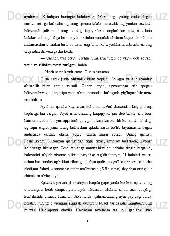 ayolning   «Ketadigan   kuningiz   bolalaringiz   bilan   birga   yoting   endi»   degan
zorida mehrga tashnako’ngilning ojizona talabi, norozilik tug’yonlari  seziladi.
Miryoqub   jufti   halolining   dilidagi   tug’yonlarni   anglashdan   ojiz,   shu   bois
bolalari bilan qolishga ko’nmaydi, «eshikni zanjirlab olish»ni buyuradi: «Xotin
indamasdan  o’rnidan turdi va uzun engi bilan ko’z yoshlarini arta-arta erining
orqasidan darvozagacha keldi.
—   Qachon   uyg’otay?   Yo’lga   nimalarni   tugib   qo’yay?-   deb   so’radi
xotin  xo’rlikdan ovozi tutilgan i holda.
— Hech narsa kerak emas. O’zim turaman.
O’rta   eshik   juda   ohista lik   bilan   yopildi.   So’ngra   yana   o’shanday
ohistalik   bilan   zanjir   solindi.   Undan   keyin,   ayvonchaga   etib   qolgan
Miryoqubning quloqlariga yana o’sha tomondan  ho’ngrab yig’lagan bir ovoz
eshitildi...»
Ayol har qancha kuymasin, Sultonxonu Poshshaxondan farq qilaroq,
taqdiriga   tan   bergan.   Ayol   erini   o’zining   haqiqiy   xo’jasi   deb   biladi,   shu   bois
ham umid bilan bir yostiqqa bosh qo’ygan odamidan xo’rlik ko’rsa-da, dilidagi
og’riqni   engib,   yana   uning   tashvishini   qiladi;   zarda   bo’lib   tuyulmasin,   degan
andishada   eshikni   ohista   yopib,   ohista   zanjir   soladi.   Uning   qismati
Poshshaxonu   Sultonxon   qismatidan   engil   emas,   shunday   bo’lsa-da,   hiyonat
ko’chasiga   kirmagan.   Zero,   tabiatiga   nomus   hissi   shunchalar   singib   ketganki,
halovatini   o’ylab   xiyonat   qilishni   xayoliga   sig’dirolmaydi.   U   bolalari   va   eri
uchun har qanday og’irlikni elkasiga olishga qodir, bu yo’lda o’zidan-da kecha
oladigan fidoyi, «qanoat  va mehr ma’budasi» (Z.Ro’zieva) deyishga arzigulik
chinakam o’zbek ayoli.
Epizodik personajlar  ruhiyati haqida gapirganda konkret epizodning
o’zidangina   kelib   chiqish   yaramaydi,   aksincha,   alohida   sahna   asar   voqeligi
kontekstida   olinishi   lozimdir.   Aks   holda,   qahramonning   ayni   paytdagi   ruhiy
holatini,   uning   o’yidagini   anglash   dushvor.   Misol   tariqasida   mingboshining
mirzasi   Hakimjonni   olaylik.   Hakimjon   ayollarga   taalluqli   gaplarni   ikir-
33