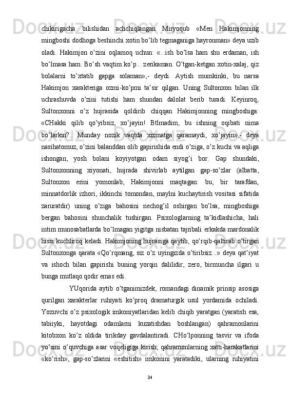                                                                                                                      
chikirigacha   bilishidan   achchiqlangan   Miryoqub   «Men   Hakimjonning
mingboshi dodhoga beshinchi xotin bo’lib tegmaganiga hayronman» deya uzib
oladi.   Hakimjon   o’zini   oqlamoq   uchun:   «...ish   bo’lsa   ham   shu   erdaman,   ish
bo’lmasa ham. Bo’sh vaqtim ko’p... zerikaman. O’tgan-ketgan xotin-xalaj, qiz
bolalarni   to’xtatib   gapga   solaman»,-   deydi.   Aytish   mumkinki,   bu   narsa
Hakimjon   xarakteriga   ozmi-ko’pmi   ta’sir   qilgan.   Uning   Sultonxon   bilan   ilk
uchrashuvda   o’zini   tutishi   ham   shundan   dalolat   berib   turadi.   Keyinroq,
Sultonxonni   o’z   hujrasida   qoldirib   chiqqan   Hakimjonning   mingboshiga:
«CHakki   qilib   qo’yibsiz,   xo’jayin!   Btlmadim,   bu   ishning   oqibati   nima
bo’larkin?..   Munday   nozik   vaqtda   xizmatga   qaramaydi,   xo’jayin»,-   deya
nasihatomuz, o’zini balanddan olib gapirishida endi o’ziga, o’z kuchi va aqliga
ishongan,   yosh   bolani   koyiyotgan   odam   siyog’i   bor.   Gap   shundaki,
Sultonxonning   xiyonati,   hujrada   shivirlab   aytilgan   gap-so’zlar   (albatta,
Sultonxon   erini   yomonlab,   Hakimjonni   maqtagan:   bu,   bir   tarafdan,
minnatdorlik   izhori,   ikkinchi   tomondan,   maylni   kuchaytirish   vositasi   sifatida
zaruratdir)   uning   o’ziga   bahosini   nechog’il   oshirgan   bo’lsa,   mingboshiga
bergan   bahosini   shunchalik   tushirgan.   Psixologlarning   ta’kidlashicha,   hali
intim munosabatlarda bo’lmagan yigitga nisbatan tajribali erkakda mardonalik
hissi kuchliroq keladi. Hakimjoning hujrasiga qaytib, qo’rqib-qaltirab o’tirgan
Sultonxonga   qarata   «Qo’rqmang,  siz   o’z   uyingizda  o’tiribsiz...»   deya   qat’iyat
va   ishoch   bilan   gapirishi   buning   yorqin   dalilidir,   zero,   birmuncha   ilgari   u
bunga mutlaqo qodir emas edi.
YUqorida   aytib   o’tganimizdek,   romandagi   dinamik   prinsip   asosiga
qurilgan   xarakterlar   ruhiyati   ko’proq   dramaturgik   usul   yordamida   ochiladi.
Yozuvchi o’z psixologik imkoniyatlaridan kelib chiqib yaratgan (yaratish esa,
tabiiyki,   hayotdagi   odamlarni   kuzatishdan   boshlangan)   qahramonlarini
kitobxon   ko’z   oldida   tirikday   gavdalantiradi.   CHo’lponning   tasvir   va   ifoda
yo’sini   o’quvchiga   asar   voqeligiga   kirish,   qahramonlarning   xatti-harakatlarini
«ko’rish»,   gap-so’zlarini   «eshitish»   imkonini   yaratadiki,   ularning   ruhiyatini
34 