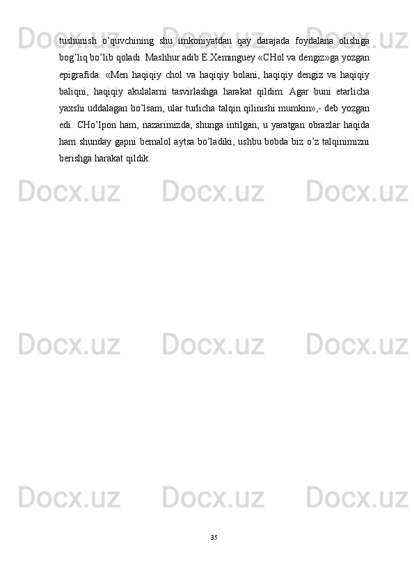                                                                                                                      
tushunish   o’quvchining   shu   imkoniyatdan   qay   darajada   foydalana   olishiga
bog’liq bo’lib qoladi. Mashhur adib E.Xeminguey «CHol va dengiz»ga yozgan
epigrafida:   «Men   haqiqiy   chol   va   haqiqiy   bolani,   haqiqiy   dengiz   va   haqiqiy
baliqni,   haqiqiy   akulalarni   tasvirlashga   harakat   qildim.   Agar   buni   etarlicha
yaxshi uddalagan bo’lsam, ular turlicha talqin qilinishi mumkin»,- deb yozgan
edi.   CHo’lpon   ham,   nazarimizda,   shunga   intilgan,   u   yaratgan   obrazlar   haqida
ham shunday gapni bemalol aytsa bo’ladiki, ushbu bobda biz o’z talqinimizni
berishga harakat qildik.
35 