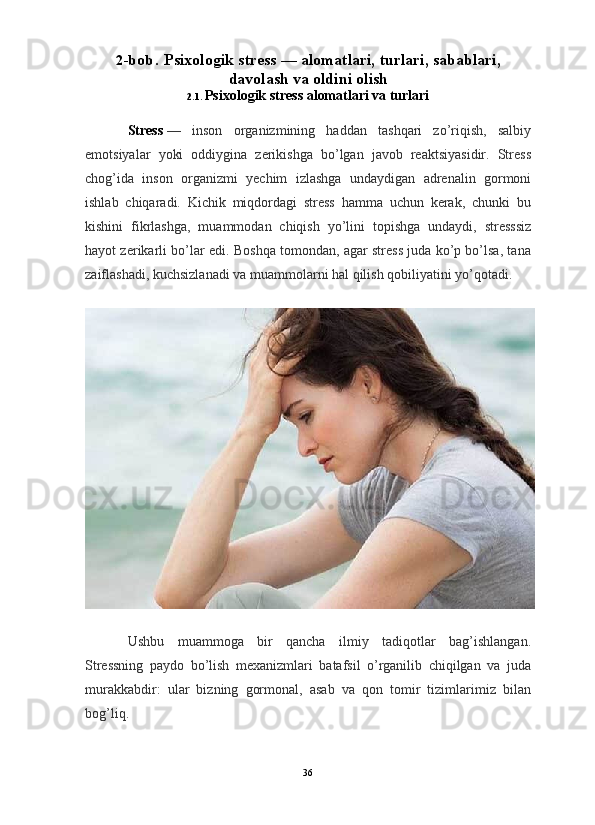                                                                                                                      
2 - b o b .   Psixologik   stress — alomatlari, turlari, sabablari,
davolash va oldini olish
2.1.  Psixologik stress alomatlari va turlari
Stress   —   inson   organizmining   haddan   tashqari   zo’riqish,   salbiy
emotsiyalar   yoki   oddiygina   zerikishga   bo’lgan   javob   reaktsiyasidir.   Stress
chog’ida   inson   organizmi   yechim   izlashga   undaydigan   adrenalin   gormoni
ishlab   chiqaradi.   Kichik   miqdordagi   stress   hamma   uchun   kerak,   chunki   bu
kishini   fikrlashga,   muammodan   chiqish   yo’lini   topishga   undaydi,   stresssiz
hayot zerikarli bo’lar edi. Boshqa tomondan, agar stress juda ko’p bo’lsa, tana
zaiflashadi, kuchsizlanadi va muammolarni hal qilish qobiliyatini yo’qotadi.
Ushbu   muammoga   bir   qancha   ilmiy   tadiqotlar   bag’ishlangan.
Stressning   paydo   bo’lish   mexanizmlari   batafsil   o’rganilib   chiqilgan   va   juda
murakkabdir:   ular   bizning   gormonal,   asab   va   qon   tomir   tizimlarimiz   bilan
bog’liq.
36 