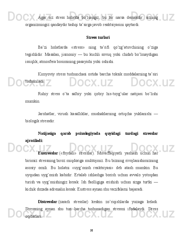 Agar   siz   stress   holatda   bo’lsangiz,   bu   bir   narsa   demakdir:   sizning
organizmingiz qandaydir tashqi ta’sirga javob reaktsiyasini qaytardi.
Stress turlari
Ba’zi   holatlarda   «stress»   ning   ta’rifi   qo’zg’atuvchining   o’ziga
tegishlidir.   Masalan,   jismoniy   —   bu   kuchli   sovuq   yoki   chidab   bo’lmaydigan
issiqlik, atmosfera bosimining pasayishi yoki oshishi.
Kimyoviy stress  tushunchasi  ostida barcha  toksik  moddalarning ta’siri
tushuniladi.
Ruhiy   stress   o’ta   salbiy   yoki   ijobiy   his-tuyg’ular   natijasi   bo’lishi
mumkin.
Jarohatlar,   virusli   kasalliklar,   mushaklarning   ortiqcha   yuklanishi   —
biologik stressdir.
Natijasiga   qarab   psixologiyada   quyidagi   turdagi   stresslar
ajratiladi:
Eustresslar   («foydali»   stresslar).   Muvaffaqiyatli   yashash   uchun   har
birimiz stressning biroz miqdoriga muhtojmiz. Bu bizning rivojlanishimizning
asosiy   omili.   Bu   holatni   «uyg’onish   reaktsiyasi»   deb   atash   mumkin.   Bu
uyqudan   uyg’onish   kabidir.   Ertalab   ishlashga   borish   uchun   avvalo   yotoqdan
turish   va   uyg’onishingiz   kerak.   Ish   faolligiga   erishish   uchun   sizga   turtki   —
kichik dozada adrenalin kerak. Eustress aynan shu vazifalarni bajaradi.
Distresslar   (zararli   stresslar)   keskin   zo’riqishlarda   yuzaga   keladi.
Stressning   aynan   shu   turi   barcha   tushunadigan   stressni   ifodalaydi.   Stress
oqibatlari:
38