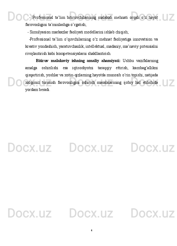                                                                                                                      
    -   Professional   ta’lim   bitiruvchilarining   malakali   mehnati   orqali   o’z   hayot
farovonligini ta’minlashga o’rgatish;
  - Simulyasion markazlar faoliyati modellarini ishlab chiqish;
    -Professional   ta’lim   o’quvchilarning   o’z   mehnat   faoliyatiga   innovatsion   va
kreativ yondashish, yaratuvchanlik, intellektual, madaniy, ma’naviy potensialni
rivojlantirish kabi kompetensiyalarni shakllantirish.
Bitiruv   malakaviy   ishning   amaliy   ahamiyati:   Ushbu   vazifalarning
amalga   oshirilishi   esa   iqtisodiyotni   taraqqiy   ettirish,   kambag’allikni
qisqartirish, yoshlar va xotin-qizlarning hayotda munosib o’rin topishi, natijada
xalqimiz   turmush   farovonligini   oshirish   masalalarining   ijobiy   hal   etilishida
yordam beradi.
4 