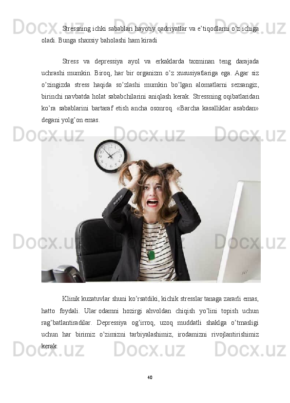                                                                                                                      
Stressning ichki sabablari hayotiy qadriyatlar va e’tiqodlarni o’z ichiga
oladi. Bunga shaxsiy baholashi ham kiradi
Stress   va   depressiya   ayol   va   erkaklarda   taxminan   teng   darajada
uchrashi   mumkin.   Biroq,   har   bir   organizm   o’z   xususiyatlariga   ega.   Agar   siz
o’zingizda   stress   haqida   so’zlashi   mumkin   bo’lgan   alomatlarni   sezsangiz,
birinchi  navbatda holat sababchilarini  aniqlash kerak. Stressning   oqibatlaridan
ko’ra   sabablarini   bartaraf   etish   ancha   osonroq.   «Barcha   kasalliklar   asabdan»
degani yolg’on emas.
Klinik kuzatuvlar shuni ko’rsatdiki, kichik stresslar tanaga zararli emas,
hatto   foydali.   Ular   odamni   hozirgi   ahvoldan   chiqish   yo’lini   topish   uchun
rag’batlantiradilar.   Depressiya   og’irroq,   uzoq   muddatli   shaklga   o’tmasligi
uchun   har   birimiz   o’zimizni   tarbiyalashimiz,   irodamizni   rivojlantirishimiz
kerak.
40 