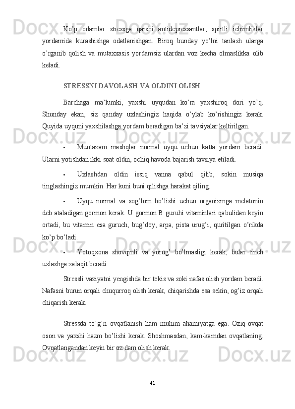 Ko’p   odamlar   stressga   qarshi   antidepressantlar,   spirtli   ichimliklar
yordamida   kurashishga   odatlanishgan.   Biroq   bunday   yo’lni   tanlash   ularga
o’rganib   qolish   va   mutaxxasis   yordamsiz   ulardan   voz   kecha   olmaslikka   olib
keladi.
STRESSNI DAVOLASH VA OLDINI OLISH
Barchaga   ma’lumki,   yaxshi   uyqudan   ko’ra   yaxshiroq   dori   yo’q.
Shunday   ekan,   siz   qanday   uxlashingiz   haqida   o’ylab   ko’rishingiz   kerak.
Quyida uyquni yaxshilashga yordam beradigan ba’zi tavsiyalar keltirilgan.
 Muntazam   mashqlar   normal   uyqu   uchun   katta   yordam   beradi.
Ularni yotishdan ikki soat   oldin, ochiq havoda bajarish tavsiya etiladi.
 Uxlashdan   oldin   issiq   vanna   qabul   qilib,   sokin   musiqa
tinglashingiz mumkin.  Har kuni buni qilishga harakat qiling.
 Uyqu   normal   va   sog’lom   bo’lishi   uchun   organizmga   melatonin
deb ataladigan gormon kerak. U gormon B guruhi vitaminlari qabulidan keyin
ortadi,   bu   vitamin   esa   guruch,   bug’doy,   arpa,   pista   urug’i,   quritilgan   o’rikda
ko’p bo’ladi.
 Yotoqxona   shovqinli   va   yorug’   bo’lmasligi   kerak,   bular   tinch
uxlashga xalaqit beradi.
Stressli vaziyatni yengishda bir tekis va soki nafas olish yordam beradi.
Nafasni burun orqali chuqurroq olish kerak, chiqarishda esa sekin, og’iz orqali
chiqarish kerak.
Stressda   to’g’ri   ovqatlanish   ham   muhim   ahamiyatga   ega.   Oziq-ovqat
oson va yaxshi  hazm  bo’lishi  kerak. Shoshmasdan,  kam-kamdan ovqatlaning.
Ovqatlangandan keyin bir oz dam olish kerak.
41