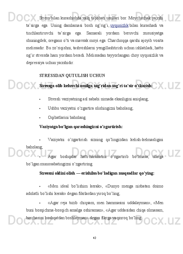                                                                                                                      
Stress bilan kurashishda xalq tabobati usullari bor. Moychechak yaxshi
ta’sirga   ega.   Uning   damlamasi   bosh   og’rig’i,   uyqusizlik   bilan   kurashadi   va
tinchlantiruvchi   ta’sirga   ega.   Samarali   yordam   beruvchi   xususiyatga
shuningdek, oregano o’ti va mavrak moyi ega. Charchoqqa qarshi ajoyib vosita
melissadir. Bu zo’riqishni, tashvishlarni yengillashtirish uchun ishlatiladi, hatto
og’ir stressda ham yordam beradi. Melissadan tayyorlangan choy uyqusizlik va
depressiya uchun yaxshidir.
STRESSDAN QUTULISH UCHUN
Stressga olib keluvchi omilga tog’ridan-tog’ri ta’sir o’tkazish:
 Stressli vaziyatning asl sababi nimada ekanligini aniqlang;
 Ushbu vaziyatni o’zgartira olishingizni baholang;
 Oqibatlarini baholang.
Vaziyatga bo’lgan qarashingizni o’zgartirish:
 Vaziyatni   o’zgartirish   sizning   qo’lingizdan   kelish-kelmasligini
baholang;
 Agar   boshqalar   hatti-harakatini   o’zgartirib   bo’lmasa,   ularga
bo’lgan munosabatingizni o’zgartiring.
Stressni oldini olish — erishilsa bo’ladigan maqsadlar qo’ying:
 «Men   ideal   bo’lishim   kerak»,   «Dunyo   menga   nisbatan   doimo
adolatli bo’lishi kerak» degan fikrlardan yiroq bo’ling;
 «Agar   reja   tuzib   chiqsam,   men   hammasini   uddalayman»,   «Men
buni bosqichma-bosqich amalga oshiraman», «Agar uddasidan chiqa olmasam,
barchasini boshqatdan boshlayman» degan fikrga yaqinroq bo’ling.
42 