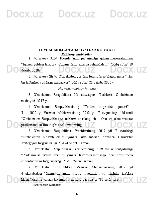                                                                                                                      
FOYDALANILGAN ADABIYoTLAR RO’YXATI
Rahbariy adabiyotlar
1. Mirziyoev   Sh.M.   Prezidentning   parlamentga   qilgan   murojaatnomasi
“Iqtisodiyotdagi tarkibiy   o’zgarishlarni amalga oshirishda.... ” “Xalq so’zi” 29
dekabr 2020y. 
2. Mirziyoev Sh.M.  O’zbekiston yoshlari forumida so’zlagan nutqi “ Har
bir tadbirkor yoshlarga madadkor”  “Xalq so’zi” 26 dekabr 2020 y. 
Normativ-huquqiy hujjatlar
3. O’zbekiston   Respublikasi   Konstitutsiyasi.   Toshkent.   O’zbekiston
nashriyoti. 2017 yil. 
4. O’zbekiston   Respublikasining   “Ta’lim   to’g’risida   qonuni”  
T   -   2020   y.   Vazirlar   Mahkamasining   2020   yil   7   avgustdagi   466-sonli
“O’zbekiston   Respublikasida   uzliksiz   boshlang’ich   ,   o’rta   va   o’rta   maxsus
professional ta’lim to’g’risida” nizomining
5. O’zbekiston   Respublikasi   Prezidentining   2017   yil   7   evraldagi
“O’zbekiston   Respublikasini   yanada   rivojlantirish   bo’yicha   Harakatlar
strategiyasi to’g’risida”gi PF-4947-sonli Farmoni.
6. O’zbekiston   Respublikasi   Prezidentining   2019   yil   6   sentyabrdagi
“Professional   ta’lim   tizimini   yanada   takomillashtirishga   doir   qo’shimcha
chora-tadbirlar to’g’risida”gi PF-5812-son  Farmon.
7. O’zbekiston   Respublikasi   Vazirlar   Mahkamasining   2017   yil
4   oktyabr dagi   “Xizmatchilarning   asosiy   lavozimlari   va   ishchilar   kasblari
klassifikatorini yanada takomillashtirish to’g’risida”gi  795-sonli qarori
Ilmiy va o’quv adabiyotlar
43 