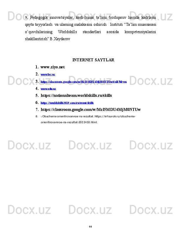                                                                                                                      
9.   Pedagogik   innovatsiyalar,   kasb-hunar   ta’limi   boshqaruv   hamda   kadrlarni
qayta tayyorlash  va ularning malakasini oshirish     Instituti “ Ta’lim muassasasi
o’quvchilarining   Worldskills   standartlari   asosida   kompetensiyalarini
shakllantirish”  B.Xaydarov 
INTERNET SAYTLAR
1. www.ziyo.net
2. www.lex.uz   
3. https://classroom.google.com/w/MzI5MDU4MjM0NTUw/t/all?hl=ru   
4. www.edu.uz   
5. https://nationalteam.worldskills.ru/skills
6. https://worldskills2019.com/ru/event/skills   
7. https://classroom.google.com/w/MzI5MDU4MjM0NTUw
8. 1  Obuchenie orientirovannoe na rezultat .  https://infourok.ru/obuchenie-
orientirovannoe-na-rezultat-2011410.html. 
44 