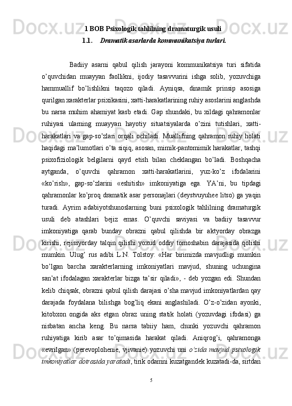                                                                                                                      
1  BOB  Psixologik tahlilning dramaturgik usuli
1.1. Dramatik asarlarda kommunikatsiya turlari.
Badiiy   asarni   qabul   qilish   jarayoni   kommunikatsiya   turi   sifatida
o’quvchidan   muayyan   faollikni,   ijodiy   tasavvurini   ishga   solib,   yozuvchiga
hammuallif   bo’lishlikni   taqozo   qiladi.   Ayniqsa,   dinamik   prinsip   asosiga
qurilgan xarakterlar psixikasini, xatti-harakatlarining ruhiy asoslarini anglashda
bu   narsa   muhim   ahamiyat   kasb   etadi.   Gap   shundaki,   bu   xildagi   qahramonlar
ruhiyasi   ularning   muayyan   hayotiy   situatsiyalarda   o’zini   tutishlari,   xatti-
harakatlari   va   gap-so’zlari   orqali   ochiladi.   Muallifning   qahramon   ruhiy   holati
haqidagi ma’lumotlari o’ta siqiq, asosan, mimik-pantomimik harakatlar, tashqi
psixofiziologik   belgilarni   qayd   etish   bilan   cheklangan   bo’ladi.   Boshqacha
aytganda,   o’quvchi   qahramon   xatti-harakatlarini,   yuz-ko’z   ifodalarini
«ko’rish»,   gap-so’zlarini   «eshitish»   imkoniyatiga   ega.   YA ’ ni ,   bu   tipdagi
qahramonlar   ko ’ proq   dramatik   asar   personajlari   ( deystvuyuhee   litso )   ga   yaqin
turadi .   Ayrim   adabiyotshunoslarning   buni   psixologik   tahlilning   dramaturgik
usuli   deb   atashlari   bejiz   emas.   O’quvchi   saviyasi   va   badiiy   tasavvur
imkoniyatiga   qarab   bunday   obrazni   qabul   qilishda   bir   aktyorday   obrazga
kirishi,   rejissyorday   talqin   qilishi   yoxud   oddiy   tomoshabin   darajasida   qolishi
mumkin.   Ulug’   rus   adibi   L.N.   Tolstoy:   «Har   birimizda   mavjudligi   mumkin
bo’lgan   barcha   xarakterlarning   imkoniyatlari   mavjud,   shuning   uchungina
san’at   ifodalagan   xarakterlar   bizga   ta’sir   qiladi»,   -   deb   yozgan   edi.   Shundan
kelib chiqsak, obrazni qabul qilish darajasi o’sha mavjud imkoniyatlardan qay
darajada   foydalana   bilishga   bog’liq   ekani   anglashiladi.   O’z-o’zidan   ayonki,
kitobxon   ongida   aks   etgan   obraz   uning   statik   holati   (yozuvdagi   ifodasi)   ga
nisbatan   ancha   keng.   Bu   narsa   tabiiy   ham,   chunki   yozuvchi   qahramon
ruhiyatiga   kirib   asar   to’qimasida   harakat   qiladi.   Aniqrog’i,   qahramonga
«evrilgan»   (perevoplohenie,   vjivanie)   yozuvchi   uni   o’zida   mavjud   psixologik
imkoniyatlar doirasida yaratadi , tirik odamni kuzatgandek kuzatadi-da, sirtdan
5 