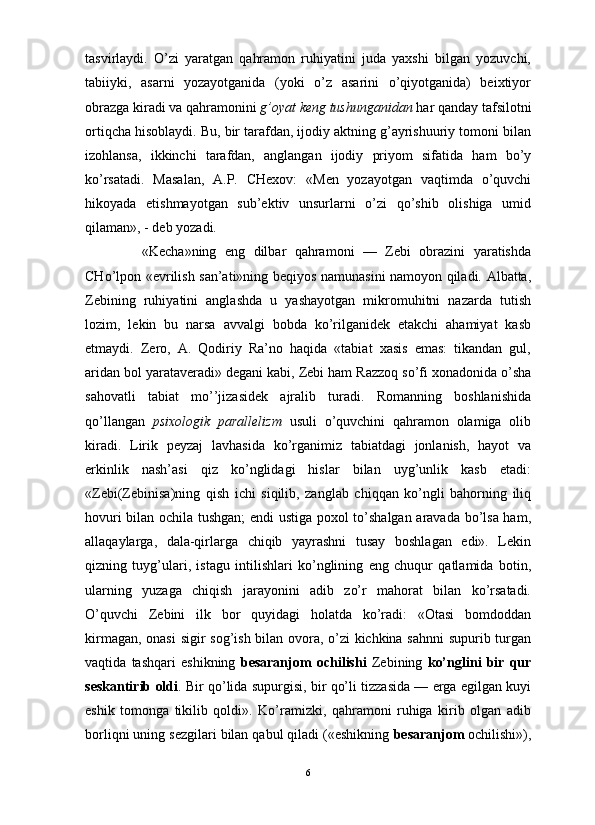                                                                                                                      
tasvirlaydi.   O’zi   yaratgan   qahramon   ruhiyatini   juda   yaxshi   bilgan   yozuvchi,
tabiiyki,   asarni   yozayotganida   (yoki   o’z   asarini   o’qiyotganida)   beixtiyor
obrazga kiradi va qahramonini  g’oyat keng tushunganidan  har qanday tafsilotni
ortiqcha hisoblaydi. Bu, bir tarafdan, ijodiy aktning g’ayrishuuriy tomoni bilan
izohlansa,   ikkinchi   tarafdan,   anglangan   ijodiy   priyom   sifatida   ham   bo’y
ko’rsatadi.   Masalan,   A.P.   CHexov:   «Men   yozayotgan   vaqtimda   o’quvchi
hikoyada   etishmayotgan   sub’ektiv   unsurlarni   o’zi   qo’shib   olishiga   umid
qilaman», - deb yozadi. 
«Kecha»ning   eng   dilbar   qahramoni   —   Zebi   obrazini   yaratishda
CHo’lpon «evrilish san’ati»ning beqiyos namunasini namoyon qiladi. Albatta,
Zebining   ruhiyatini   anglashda   u   yashayotgan   mikromuhitni   nazarda   tutish
lozim,   lekin   bu   narsa   avvalgi   bobda   ko’rilganidek   etakchi   ahamiyat   kasb
etmaydi.   Zero,   A.   Qodiriy   Ra’no   haqida   «tabiat   xasis   emas:   tikandan   gul,
aridan bol yarataveradi» degani kabi, Zebi ham Razzoq so’fi xonadonida o’sha
sahovatli   tabiat   mo’’jizasidek   ajralib   turadi.   Romanning   boshlanishida
qo’llangan   psixologik   parallelizm   usuli   o’quvchini   qahramon   olamiga   olib
kiradi.   Lirik   peyzaj   lavhasida   ko’rganimiz   tabiatdagi   jonlanish,   hayot   va
erkinlik   nash’asi   qiz   ko’nglidagi   hislar   bilan   uyg’unlik   kasb   etadi:
«Zebi(Zebinisa)ning   qish   ichi   siqilib,   zanglab   chiqqan   ko’ngli   bahorning   iliq
hovuri bilan ochila tushgan;  endi ustiga poxol to’shalgan aravada bo’lsa ham,
allaqaylarga,   dala-qirlarga   chiqib   yayrashni   tusay   boshlagan   edi».   Lekin
qizning   tuyg’ulari,   istagu   intilishlari   ko’nglining   eng   chuqur   qatlamida   botin,
ularning   yuzaga   chiqish   jarayonini   adib   zo’r   mahorat   bilan   ko’rsatadi.
O’quvchi   Zebini   ilk   bor   quyidagi   holatda   ko’radi:   «Otasi   bomdoddan
kirmagan, onasi  sigir sog’ish bilan ovora, o’zi kichkina sahnni  supurib turgan
vaqtida   tashqari   eshikning   besaranjom   ochilishi   Zebining   ko’nglini   bir   qur
seskantirib oldi . Bir qo’lida supurgisi, bir qo’li tizzasida — erga egilgan kuyi
eshik   tomonga   tikilib   qoldi».   Ko’ramizki,   qahramoni   ruhiga   kirib   olgan   adib
borliqni uning sezgilari bilan qabul qiladi («eshikning  besaranjom  ochilishi»),
6 