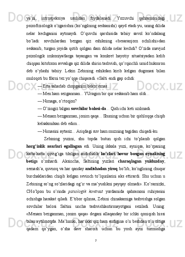                                                                                                                      
ya’ni,   introspeksiya   usulidan   foydalanadi.   Yozuvchi   qahramonidagi
psixofiziologik o’zgarishni (ko’ngilning seskanishi) qayd etadi-yu, uning dilida
nelar   kechganini   aytmaydi.   O’quvchi   qarshisida   tabiiy   savol   ko’ndalang
bo’ladi:   sovchilardan   bezgan   qiz   eshikning   «besaranjom   ochilishi»dan
seskanib,   turgan  joyida qotib  qolgan  dam   dilida  nelar  kechdi?  O’zida  mavjud
psixologik   imkoniyatlarga   tayangan   va   konkret   hayotiy   situatsiyadan   kelib
chiqqan kitobxon avvaliga qiz dilida shirin tashvish, qo’rqinchli umid hukmron
deb   o’ylashi   tabiiy.   Lekin   Zebining   eshikdan   kirib   kelgan   dugonasi   bilan
muloqoti bu fikrni tez yo’qqa chiqaradi. «Salti endi gap ochdi:
— Erta saharlab chopganim bekor emas... 
— Men ham sezganman... YUragim bir qur seskanib ham oldi...
— Nimaga, o’rtoqjon?
— O’zingiz bilgan  sovchilar balosi-da ... Qish ichi keti uzilmadi.
— Menam bezganman, jonim qaqa... Shuning uchun bir qishloqqa chiqib
kelsakmikan deb edim...
— Nimasini aytasiz... Ariqdagi suv ham muzning tagidan chiqadi-ku. 
Zebining   yuzini,   shu   topda   butun   qish   ichi   to’planib   qolgan
horg’inlik   asarlari   egallagan   edi.   Uning   ikkala   yuzi,   ayniqsa,   ko’rpaning
katta-katta   qovig’iga   tikilgan   andishalik   ko’zlari   hovur   bosgan   oynakning
beti ga   o’xshardi.   Aksincha,   Saltining   yuzlari   charaqlagan   yulduzday ,
sernash’a, quvnoq va har qanday  andishadan yiroq  bo’lib, ko’nglining chuqur
burchaklaridan   chiqib   kelgan   sevinch   to’lqunlarini   aks   ettirardi.   Shu   uchun   u
Zebining so’ng so’zlaridagi og’ir va ma’yuslikni payqay olmadi». Ko’ramizki,
CHo’lpon   bu   o’rinda   psixologik   kontrast   yordamida   qahramoni   ruhiyasini
ochishga harakat qiladi. E’tibor qilinsa, Zebini chinakamiga tashvishga solgan
sovchilar   balosi   Saltini   uncha   tashvishlantirmayotgani   seziladi.   Uning:
«Menam   bezganman,   jonim   qaqa»   degani   allaqanday   bir   ichki   qoniqish   hissi
bilan aytilmoqda. Ma’lumki, har ikki qiz ham endigina o’n beshdan o’n oltiga
qadam   qo’ygan,   o’sha   davr   sharoiti   uchun   bu   yosh   ayni   turmushga
7 