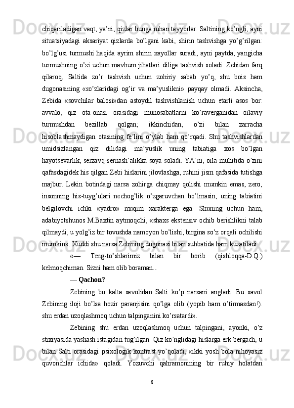                                                                                                                      
chiqariladigan vaqt, ya’ni, qizlar bunga ruhan tayyorlar. Saltining ko’ngli, ayni
situatsiyadagi   aksariyat   qizlarda   bo’lgani   kabi,   shirin   tashvishga   yo’g’rilgan:
bo’lg’usi  turmushi  haqida  ayrim   shirin  xayollar   suradi,  ayni   paytda,  yangicha
turmushning  o’zi  uchun mavhum  jihatlari  diliga tashvish  soladi. Zebidan farq
qilaroq,   Saltida   zo’r   tashvish   uchun   zohiriy   sabab   yo’q,   shu   bois   ham
dugonasining   «so’zlaridagi   og’ir   va   ma’yuslikni»   payqay   olmadi.   Aksincha,
Zebida   «sovchilar   balosi»dan   astoydil   tashvishlanish   uchun   etarli   asos   bor:
avvalo,   qiz   ota-onasi   orasidagi   munosabatlarni   ko’raverganidan   oilaviy
turmushdan   bezillab   qolgan;   ikkinchidan,   o’zi   bilan   zarracha
hisoblashmaydigan   otasining   fe’lini   o’ylab   ham   qo’rqadi.   Shu   tashvishlardan
umidsizlangan   qiz   dilidagi   ma’yuslik   uning   tabiatiga   xos   bo’lgan
hayotsevarlik, serzavq-sernash’alikka soya soladi. YA’ni, oila muhitida o’zini
qafasdagidek his qilgan Zebi hislarini jilovlashga, ruhini jism qafasida tutishga
majbur.   Lekin   botindagi   narsa   zohirga   chiqmay   qolishi   mumkin   emas,   zero,
insonning   his-tuyg’ulari   nechog’lik   o’zgaruvchan   bo’lmasin,   uning   tabiatini
belgilovchi   ichki   «yadro»   muqim   xarakterga   ega.   Shuning   uchun   ham,
adabiyotshunos   M.Baxtin   aytmoqchi,  «shaxs  ekstensiv  ochib  berishlikni  talab
qilmaydi, u yolg’iz bir tovushda namoyon bo’lishi, birgina so’z orqali ochilishi
mumkin». Xuddi shu narsa Zebining dugonasi bilan suhbatida ham kuzatiladi:
«—   Teng-to’shlarimiz   bilan   bir   borib   (qishloqqa-D.Q.)
kelmoqchiman. Sizni ham olib boraman...
—  Qachon?
Zebining   bu   kalta   savolidan   Salti   ko’p   narsani   angladi.   Bu   savol
Zebining   iloji   bo’lsa   hozir   paranjisini   qo’lga   olib   (yopib   ham   o’tirmasdan!).
shu erdan uzoqlashmoq uchun talpinganini ko’rsatardi». 
Zebining   shu   erdan   uzoqlashmoq   uchun   talpingani,   ayonki,   o’z
stixiyasida yashash istagidan tug’ilgan. Qiz ko’nglidagi hislarga erk bergach, u
bilan   Salti   orasidagi   psixologik   kontrast   yo’qoladi,   «ikki   yosh   bola   nihoyasiz
quvonchlar   ichida»   qoladi.   Yozuvchi   qahramonining   bir   ruhiy   holatdan
8 