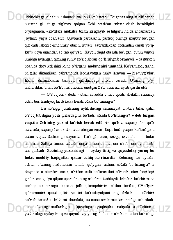                                                                                                                      
ikkinchisiga   o’tishini   ishonarli   va   jonli   ko’rsatadi.   Dugonasining   taklifidanoq
hursandligi   ichiga   sig’may   qolgan   Zebi   otasidan   ruhsat   olish   kerakligini
o’ylaganida,   « ko’zlari   andisha   bilan   kengayib   ochilgan i   holda   indamasdan
joylarni  yig’a  boshladi».  Quvonch   pardalarini  pastroq  olishga   majbur  bo’lgan
qiz endi ishonib-ishonmay otasini  kutadi, sabrsizlikdan «otamdan darak yo’q-
ku ?» deya onasidan so’rab qo’yadi. Xayoli faqat otasida bo’lgan, butun vujudi
umidga aylangan qizning ruhiy zo’riqishdan  qo’li ishga bormay di, «dasturxon
boshida choy kelishini kutib o’tirgan»  mehmonini unutadi . Ko’ramizki, tashqi
belgilar   dinamikasi   qahramonda   kechayotgan   ruhiy   jarayon   —   his-tuyg’ular,
fikrlar   dinamikasini   tasavvur   qilishimizga   imkon   beradi.   O’zining   o’y-
tashvishlari bilan bo’lib mehmonini unutgan Zebi «uni uzr aytib qarshi oldi: 
— O’rtoqjon, - dedi.  - otam  avrodda o’tirib qoldi, shekilli, shunaqa
odati bor. Endiyoq kirib kelsa kerak. Xafa bo’lmang-a?
Bu   so’nggi   jumlaning   aytilishidagi   samimiyat   bir-biri   bilan   qalin
o’rtoq tutishgan yosh qizlardagina bo’ladi.   «Xafa bo’lmang-a? » deb turgan
vaqtida   Zebining   yuzini   ko’rish   kerak   edi!   Bir   qo’lida   supurgi,   bir   qo’li
tizzasida, supurgi ham erdan uzib olingan emas, faqat bosh yuqori ko’tarilganu
butun   vujud   Saltining   ixtiyorida!   Ko’ngil,   orzu,   sevgi,   sevinch...   —   bular
hammasi   Saltiga   tomon   uchadi,   unga   tomon   otiladi,   uni   o’rab,   uni   aylantirib,
uni   quchadi!   Zebining  yuzlaridagi   —   oyday  tiniq   va  quyoshday   yoruq  bu
holat   moddiy   haqiqatlar   qadar   ochiq   ko’rinardi ».   Zebining   uzr   aytishi,
aslida,   o’zining   mehmonini   unutib   qo’ygani   uchun.   «Xafa   bo’lmang-a?   »
deganida   u   otasidan   emas,   o’zidan   xafa   bo’lmaslikni   o’tinadi,   otasi   haqidagi
gaplar esa go’yo qilgan «gunohi»ning sababini izohlaydi. Mazkur ko’chirmada
boshqa   bir   narsaga   diqqatni   jalb   qilmoqchimiz:   e’tibor   berilsa,   CHo’lpon
qahramonini   qabul   qilish   yo’lini   ko’rsatayotgani   anglashiladi   —   «Zebini
ko’rish kerak!  ». Muhimi  shundaki,  bu narsa  sezdirmasdan  amalga  oshiriladi:
adib   o’zining   maftunligini   o’quvchiga   «yuqtiradi»,   natijada   u   «Zebining
yuzlaridagi oyday tiniq va quyoshday yorug’ holatni» o’z ko’zi bilan ko’rishga
9 