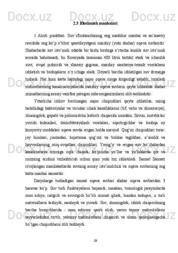 2.3 Ifloslanish manbalari
1   Aholi   punktlari.   Suv   ifloslanishining   eng   mashhur   manbai   va   an’anaviy
ravishda   eng   ko’p   e’tibor   qaratilayotgani   maishiy   (yoki   shahar)   oqava   suvlaridir.
Shaharlarda   suv   iste’moli   odatda   bir   kishi   boshiga   o’rtacha   kunlik   suv   iste’moli
asosida   baholanadi,   bu   Rossiyada   taxminan   400   litrni   tashkil   etadi   va   ichimlik
suvi,   ovqat   pishirish   va   shaxsiy   gigiena,   maishiy   sanitariya-texnik   vositalarni
ishlatish   va   boshqalarni   o’z   ichiga   oladi.   Deyarli   barcha   ishlatilgan   suv   drenajga
tushadi.   Har   kuni   katta   hajmdagi   najas   oqava   suvga   kirganligi   sababli,   tozalash
inshootlarining   kanalizatsiyalarida   maishiy   oqava   suvlarni   qayta   ishlashda   shahar
xizmatlarining asosiy vazifasi patogen mikroorganizmlarni olib tashlashdir. 
Yetarlicha   ishlov   berilmagan   najas   chiqindilari   qayta   ishlatilsa,   uning
tarkibidagi   bakteriyalar   va   viruslar   ichak   kasalliklarini   (tif,   vabo   va   dizenteriya),
shuningdek, gepatit va poliomielitni keltirib chiqarishi mumkin. Sovun, sintetik kir
yuvish   kukunlari,   dezinfektsiyalash   vositalari,   oqartirgichlar   va   boshqa   uy
kimyoviy moddalari oqava suvda erigan holda mavjud. Qog’oz chiqindilari turar-
joy   binolari,   jumladan,   hojatxona   qog’ozi   va   bolalar   tagliklari,   o’simlik   va
hayvonlarning   oziq-ovqatlari   chiqindilari.   Yomg’ir   va   erigan   suv   ko’chalardan
kanalizatsiya   tizimiga   oqib   chiqadi,   ko’pincha   yo’llar   va   yo’laklarda   qor   va
muzning   erishini   tezlashtirish   uchun   qum   yoki   tuz   ishlatiladi.   Sanoat   Sanoati
rivojlangan   mamlakatlarda   suvning   asosiy   iste’molchisi   va   oqava   suvlarning   eng
katta manbai sanoatdir. 
Daryolarga   tushadigan   sanoat   oqava   suvlari   shahar   oqava   suvlaridan   3
baravar   ko’p.   Suv   turli   funktsiyalarni   bajaradi,   masalan,   texnologik   jarayonlarda
xom   ashyo,   isitgich   va   sovutgich   bo’lib   xizmat   qiladi,   bundan   tashqari,   u   turli
materiallarni  tashiydi,   saralaydi   va  yuvadi.  Suv,  shuningdek,   ishlab  chiqarishning
barcha   bosqichlarida   -   xom   ashyoni   qazib   olish,   yarim   tayyor   mahsulotlarni
tayyorlashdan   tortib,   yakuniy   mahsulotlarni   chiqarish   va   ularni   qadoqlashgacha
bo’lgan chiqindilarni olib tashlaydi. 
28 