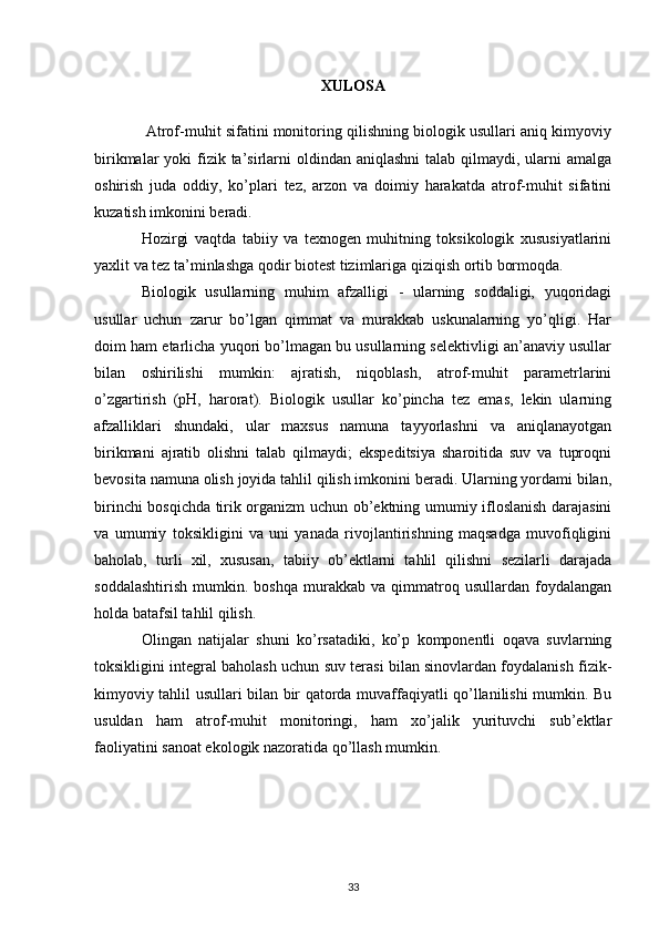 XULOSA
 Atrof-muhit sifatini monitoring qilishning biologik usullari aniq kimyoviy
birikmalar  yoki  fizik ta’sirlarni  oldindan aniqlashni  talab qilmaydi, ularni  amalga
oshirish   juda   oddiy,   ko’plari   tez,   arzon   va   doimiy   harakatda   atrof-muhit   sifatini
kuzatish imkonini beradi.
Hozirgi   vaqtda   tabiiy   va   texnogen   muhitning   toksikologik   xususiyatlarini
yaxlit va tez ta’minlashga qodir biotest tizimlariga qiziqish ortib bormoqda.
Biologik   usullarning   muhim   afzalligi   -   ularning   soddaligi,   yuqoridagi
usullar   uchun   zarur   bo’lgan   qimmat   va   murakkab   uskunalarning   yo’qligi.   Har
doim ham etarlicha yuqori bo’lmagan bu usullarning selektivligi an’anaviy usullar
bilan   oshirilishi   mumkin:   ajratish,   niqoblash,   atrof-muhit   parametrlarini
o’zgartirish   (pH,   harorat).   Biologik   usullar   ko’pincha   tez   emas,   lekin   ularning
afzalliklari   shundaki,   ular   maxsus   namuna   tayyorlashni   va   aniqlanayotgan
birikmani   ajratib   olishni   talab   qilmaydi;   ekspeditsiya   sharoitida   suv   va   tuproqni
bevosita namuna olish joyida tahlil qilish imkonini beradi. Ularning yordami bilan,
birinchi bosqichda tirik organizm uchun ob’ektning umumiy ifloslanish darajasini
va   umumiy   toksikligini   va   uni   yanada   rivojlantirishning   maqsadga   muvofiqligini
baholab,   turli   xil,   xususan,   tabiiy   ob’ektlarni   tahlil   qilishni   sezilarli   darajada
soddalashtirish   mumkin.   boshqa   murakkab   va   qimmatroq   usullardan   foydalangan
holda batafsil tahlil qilish.
Olingan   natijalar   shuni   ko’rsatadiki,   ko’p   komponentli   oqava   suvlarning
toksikligini integral baholash uchun suv terasi bilan sinovlardan foydalanish fizik-
kimyoviy tahlil usullari bilan bir qatorda muvaffaqiyatli qo’llanilishi mumkin. Bu
usuldan   ham   atrof-muhit   monitoringi,   ham   xo’jalik   yurituvchi   sub’ektlar
faoliyatini sanoat ekologik nazoratida qo’llash mumkin.
33 