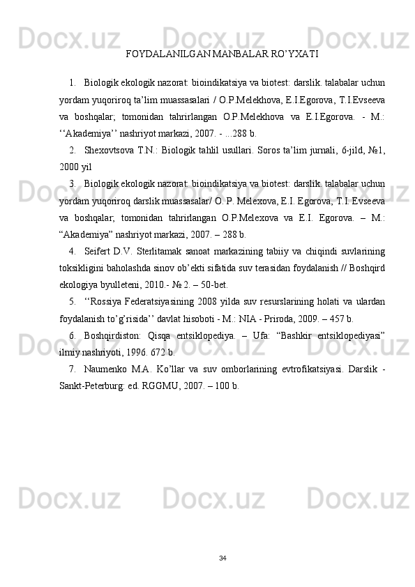 FOYDALANILGAN MANBALAR RO’YXATI
1. Biologik ekologik nazorat: bioindikatsiya va biotest: darslik. talabalar uchun
yordam yuqoriroq ta’lim muassasalari / O.P.Melekhova, E.I.Egorova, T.I.Evseeva
va   boshqalar;   tomonidan   tahrirlangan   O.P.Melekhova   va   E.I.Egorova.   -   M.:
‘‘Akademiya’’ nashriyot markazi, 2007. - ...288 b.
2. Shexovtsova  T.N.:   Biologik  tahlil   usullari. Soros  ta’lim   jurnali,  6-jild,  №1,
2000 yil
3. Biologik ekologik nazorat: bioindikatsiya va biotest: darslik. talabalar uchun
yordam yuqoriroq darslik muassasalar/ O. P. Melexova, E.I. Egorova, T.I. Evseeva
va   boshqalar;   tomonidan   tahrirlangan   O.P.Melexova   va   E.I.   Egorova.   –   M.:
“Akademiya” nashriyot markazi, 2007. – 288 b.
4. Seifert   D.V.   Sterlitamak   sanoat   markazining   tabiiy   va   chiqindi   suvlarining
toksikligini baholashda sinov ob’ekti sifatida suv terasidan foydalanish // Boshqird
ekologiya byulleteni, 2010.- № 2. – 50-bet.
5. ‘‘Rossiya   Federatsiyasining   2008   yilda  suv   resurslarining   holati   va   ulardan
foydalanish to’g’risida’’ davlat hisoboti - M.: NIA - Priroda, 2009. – 457 b.
6. Boshqirdiston:   Qisqa   entsiklopediya.   –   Ufa:   “Bashkir   entsiklopediyasi”
ilmiy nashriyoti, 1996. 672 b.
7. Naumenko   M.A.   Ko’llar   va   suv   omborlarining   evtrofikatsiyasi.   Darslik   -
Sankt-Peterburg: ed. RGGMU, 2007. – 100 b.
34 