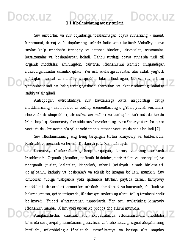 1.1 Ifloslanishning asosiy turlari
Suv   omborlari   va   suv   oqimlariga   tozalanmagan   oqava   suvlarning   -   sanoat,
kommunal,   drenaj   va   boshqalarning   tushishi   katta   zarar   keltiradi.Mahalliy   oqava
suvlar   ko’p   miqdorda   turar-joy   va   jamoat   binolari,   kirxonalar,   oshxonalar,
kasalxonalar   va   boshqalardan   keladi.   Ushbu   turdagi   oqava   suvlarda   turli   xil
organik   moddalar,   shuningdek,   bakterial   ifloslanishni   keltirib   chiqaradigan
mikroorganizmlar   ustunlik   qiladi.   Yer   usti   suvlariga   nisbatan   ular   axlat,   yog’och
qoldiqlari,   sanoat   va   maishiy   chiqindilar   bilan   ifloslangan,   bu   esa   suv   sifatini
yomonlashtiradi   va   baliqlarning   yashash   sharoitlari   va   ekotizimlarning   holatiga
salbiy ta’sir qiladi.
Antropogen   evtrofikatsiya   suv   havzalariga   katta   miqdordagi   ozuqa
moddalarining - azot, fosfor va boshqa elementlarning o’g’itlar, yuvish vositalari,
chorvachilik   chiqindilari,   atmosfera   aerozollari   va   boshqalar   ko’rinishida   kirishi
bilan bog’liq. Zamonaviy sharoitda suv havzalarining evtrofikatsiyasi ancha qisqa
vaqt ichida - bir necha o’n yillar yoki undan kamroq vaqt ichida sodir bo’ladi [2].
Suv   ifloslanishining   eng   keng   tarqalgan   turlari   kimyoviy   va   bakterialdir.
Radioaktiv, mexanik va termal ifloslanish juda kam uchraydi.
Kimyoviy   ifloslanish   eng   keng   tarqalgan,   doimiy   va   keng   qamrovli
hisoblanadi.   Organik   (fenollar,   naftenik   kislotalar,   pestitsidlar   va   boshqalar)   va
noorganik   (tuzlar,   kislotalar,   ishqorlar),   zaharli   (mishyak,   simob   birikmalari,
qo’rg’oshin,   kadmiy   va   boshqalar)   va   toksik   bo’lmagan   bo’lishi   mumkin.   Suv
omborlari   tubiga   tushganda   yoki   qatlamda   filtrlash   paytida   zararli   kimyoviy
moddalar tosh zarralari tomonidan so’riladi, oksidlanadi va kamayadi, cho’kadi va
hokazo, ammo, qoida tariqasida, ifloslangan suvlarning o’zini to’liq tozalashi sodir
bo’lmaydi.   Yuqori   o’tkazuvchan   tuproqlarda   Yer   osti   suvlarining   kimyoviy
ifloslanish manbai 10 km yoki undan ko’proqqa cho’zilishi mumkin. 
Aniqlanishicha,   chuchuk   suv   ekotizimlarida   ifloslantiruvchi   moddalar
ta’sirida oziq-ovqat piramidasining buzilishi va biotsenozdagi signal aloqalarining
buzilishi,   mikrobiologik   ifloslanish,   evtrofikatsiya   va   boshqa   o’ta   noqulay
7 