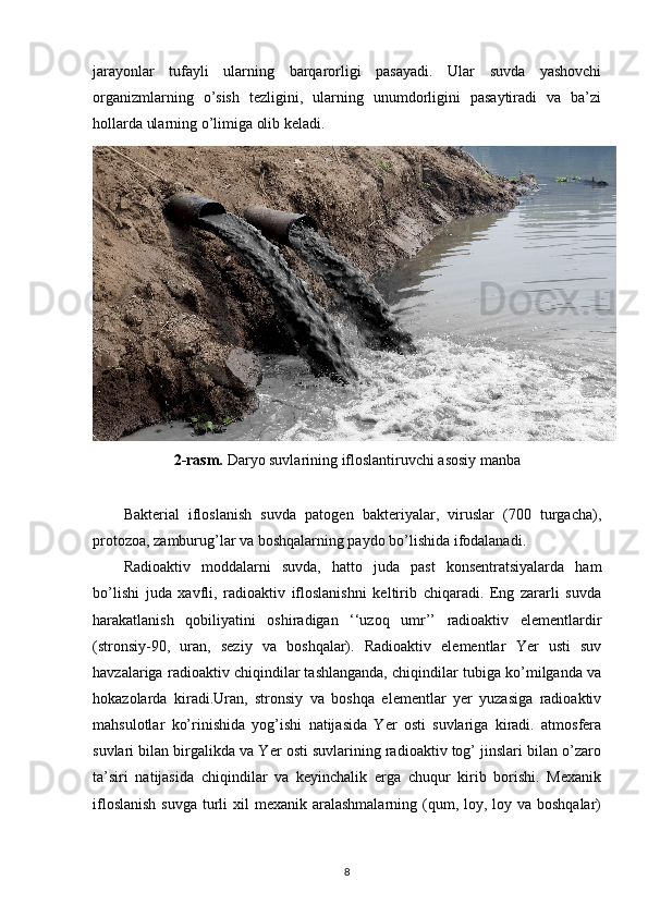 jarayonlar   tufayli   ularning   barqarorligi   pasayadi.   Ular   suvda   yashovchi
organizmlarning   o’sish   tezligini,   ularning   unumdorligini   pasaytiradi   va   ba’zi
hollarda ularning o’limiga olib keladi.
2-rasm.  Daryo suvlarining ifloslantiruvchi asosiy manba
Bakterial   ifloslanish   suvda   patogen   bakteriyalar,   viruslar   (700   turgacha),
protozoa, zamburug’lar va boshqalarning paydo bo’lishida ifodalanadi.
Radioaktiv   moddalarni   suvda,   hatto   juda   past   konsentratsiyalarda   ham
bo’lishi   juda   xavfli,   radioaktiv   ifloslanishni   keltirib   chiqaradi.   Eng   zararli   suvda
harakatlanish   qobiliyatini   oshiradigan   ‘‘uzoq   umr’’   radioaktiv   elementlardir
(stronsiy-90,   uran,   seziy   va   boshqalar).   Radioaktiv   elementlar   Yer   usti   suv
havzalariga radioaktiv chiqindilar tashlanganda, chiqindilar tubiga ko’milganda va
hokazolarda   kiradi.Uran,   stronsiy   va   boshqa   elementlar   yer   yuzasiga   radioaktiv
mahsulotlar   ko’rinishida   yog’ishi   natijasida   Yer   osti   suvlariga   kiradi.   atmosfera
suvlari bilan birgalikda va Yer osti suvlarining radioaktiv tog’ jinslari bilan o’zaro
ta’siri   natijasida   chiqindilar   va   keyinchalik   erga   chuqur   kirib   borishi.   Mexanik
ifloslanish  suvga  turli  xil  mexanik aralashmalarning (qum, loy, loy va boshqalar)
8 