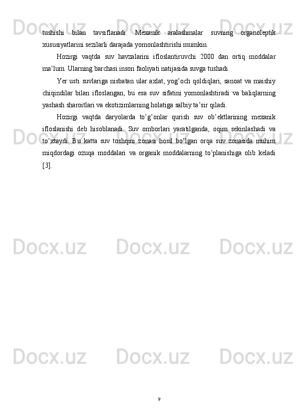 tushishi   bilan   tavsiflanadi.   Mexanik   aralashmalar   suvning   organoleptik
xususiyatlarini sezilarli darajada yomonlashtirishi mumkin.
Hozirgi   vaqtda   suv   havzalarini   ifloslantiruvchi   2000   dan   ortiq   moddalar
ma’lum. Ularning barchasi inson faoliyati natijasida suvga tushadi.
Yer   usti   suvlariga   nisbatan   ular   axlat,   yog’och   qoldiqlari,   sanoat   va   maishiy
chiqindilar   bilan   ifloslangan,   bu   esa   suv   sifatini   yomonlashtiradi   va   baliqlarning
yashash sharoitlari va ekotizimlarning holatiga salbiy ta’sir qiladi.
Hozirgi   vaqtda   daryolarda   to’g’onlar   qurish   suv   ob’ektlarining   mexanik
ifloslanishi   deb   hisoblanadi.   Suv   omborlari   yaratilganda,   oqim   sekinlashadi   va
to’xtaydi.   Bu   katta   suv   toshqini   zonasi   hosil   bo’lgan   orqa   suv   zonasida   muhim
miqdordagi   ozuqa   moddalari   va   organik   moddalarning   to’planishiga   olib   keladi
[3].
9 