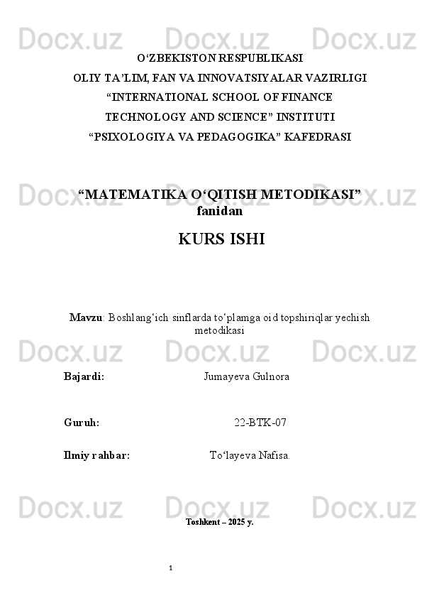 1O‘ZBEKISTON RESPUBLIKASI
OLIY TA’LIM, FAN VA INNOVATSIYALAR VAZIRLIGI
“INTERNATIONAL SCHOOL OF FINANCE
TECHNOLOGY AND SCIENCE” INSTITUTI
“PSIXOLOGIYA VA PEDAGOGIKA” KAFEDRASI
“MATEMATIKA O‘QITISH METODIKASI”
fanidan
  KURS ISHI
Mavzu : Boshlang‘ich sinflarda to‘plamga oid topshiriqlar yechish
metodikasi
B ajardi :                                     Jumayeva Gulnora
G uruh :                                                 22-BTK-07
Ilmiy rahba r :                               To layeva Nafisa.ʻ
Toshkent – 2025 y. 