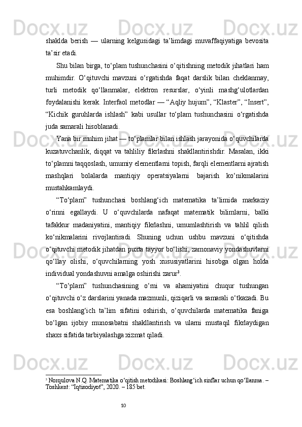 10shaklda   berish   —   ularning   kelgusidagi   ta’limdagi   muvaffaqiyatiga   bevosita
ta’sir etadi.
Shu bilan birga, to‘plam tushunchasini o‘qitishning metodik jihatlari ham
muhimdir.   O‘qituvchi   mavzuni   o‘rgatishda   faqat   darslik   bilan   cheklanmay,
turli   metodik   qo‘llanmalar,   elektron   resurslar,   o‘yinli   mashg‘ulotlardan
foydalanishi kerak. Interfaol metodlar — “Aqliy hujum”, “Klaster”, “Insert”,
“Kichik   guruhlarda   ishlash”   kabi   usullar   to‘plam   tushunchasini   o‘rgatishda
juda samarali hisoblanadi.
Yana bir muhim jihat — to‘plamlar bilan ishlash jarayonida o‘quvchilarda
kuzatuvchanlik,   diqqat   va   tahliliy   fikrlashni   shakllantirishdir.   Masalan,   ikki
to‘plamni taqqoslash, umumiy elementlarni topish, farqli elementlarni ajratish
mashqlari   bolalarda   mantiqiy   operatsiyalarni   bajarish   ko‘nikmalarini
mustahkamlaydi.
“To‘plam”   tushunchasi   boshlang‘ich   matematika   ta’limida   markaziy
o‘rinni   egallaydi.   U   o‘quvchilarda   nafaqat   matematik   bilimlarni,   balki
tafakkur   madaniyatini,   mantiqiy   fikrlashni,   umumlashtirish   va   tahlil   qilish
ko‘nikmalarini   rivojlantiradi.   Shuning   uchun   ushbu   mavzuni   o‘qitishda
o‘qituvchi metodik jihatdan puxta tayyor bo‘lishi, zamonaviy yondashuvlarni
qo‘llay   olishi,   o‘quvchilarning   yosh   xususiyatlarini   hisobga   olgan   holda
individual yondashuvni amalga oshirishi zarur 3
.
“To‘plam”   tushunchasining   o‘rni   va   ahamiyatini   chuqur   tushungan
o‘qituvchi o‘z darslarini yanada mazmunli, qiziqarli va samarali o‘tkazadi. Bu
esa   boshlang‘ich   ta’lim   sifatini   oshirish,   o‘quvchilarda   matematika   faniga
bo‘lgan   ijobiy   munosabatni   shakllantirish   va   ularni   mustaqil   fikrlaydigan
shaxs sifatida tarbiyalashga xizmat qiladi.
3
  Norqulova N.Q.  Matematika o‘qitish metodikasi: Boshlang‘ich sinflar uchun qo‘llanma.  –
Toshkent: “Iqtisodiyot”, 2020. –  185 bet.