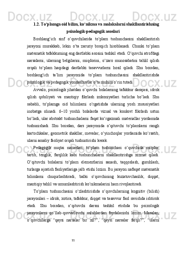 111.2. To‘plamga oid bilim, ko‘nikma va malakalarni shakllantirishning
psixologik-pedagogik asoslari
Boshlang‘ich   sinf   o‘quvchilarida   to‘plam   tushunchasini   shakllantirish
jarayoni   murakkab,   lekin   o‘ta   zaruriy   bosqich   hisoblanadi.   Chunki   to‘plam
matematik tafakkurning eng dastlabki asosini tashkil etadi. O‘quvchi atrofdagi
narsalarni,   ularning   belgilarini,   miqdorini,   o‘zaro   munosabatini   tahlil   qilish
orqali   to‘plam   haqidagi   dastlabki   tasavvurlarni   hosil   qiladi.   Shu   boisdan,
boshlang‘ich   ta’lim   jarayonida   to‘plam   tushunchasini   shakllantirishda
psixologik va pedagogik yondashuvlar o‘ta muhim o‘rin tutadi.
Avvalo, psixologik jihatdan o‘quvchi bolalarning tafakkur darajasi, idrok
qilish   qobiliyati   va   mantiqiy   fikrlash   imkoniyatlari   turlicha   bo‘ladi.   Shu
sababli,   to‘plamga   oid   bilimlarni   o‘rgatishda   ularning   yosh   xususiyatlari
inobatga   olinadi.   6–10   yoshli   bolalarda   vizual   va   konkret   fikrlash   ustun
bo‘ladi, ular abstrakt tushunchalarni faqat ko‘rgazmali materiallar yordamida
tushunishadi.   Shu   boisdan,   dars   jarayonida   o‘qituvchi   to‘plamlarni   rangli
kartochkalar, geometrik shakllar, mevalar, o‘yinchoqlar yordamida ko‘rsatib,
ularni amaliy faoliyat orqali tushuntirishi kerak.
Pedagogik   nuqtai   nazardan,   to‘plam   tushunchasi   o‘quvchida   miqdor,
tartib,   tenglik,   farqlilik   kabi   tushunchalarni   shakllantirishga   xizmat   qiladi.
O‘qituvchi   bolalarni   to‘plam   elementlarini   sanash,   taqqoslash,   guruhlash,
turlarga ajratish faoliyatlariga jalb etishi lozim. Bu jarayon nafaqat matematik
bilimlarni   chuqurlashtiradi,   balki   o‘quvchining   kuzatuvchanlik,   diqqat,
mantiqiy tahlil va umumlashtirish ko‘nikmalarini ham rivojlantiradi.
To‘plam   tushunchasini   o‘zlashtirishda   o‘quvchilarning   kognitiv   (bilish)
jarayonlari – idrok, xotira, tafakkur, diqqat va tasavvur faol ravishda ishtirok
etadi.   Shu   boisdan,   o‘qituvchi   darsni   tashkil   etishda   bu   psixologik
jarayonlarni   qo‘llab-quvvatlovchi   uslublardan   foydalanishi   lozim.   Masalan,
o‘quvchilarga   “qaysi   narsalar   bir   xil?”,   “qaysi   narsalar   farqli?”,   “ularni