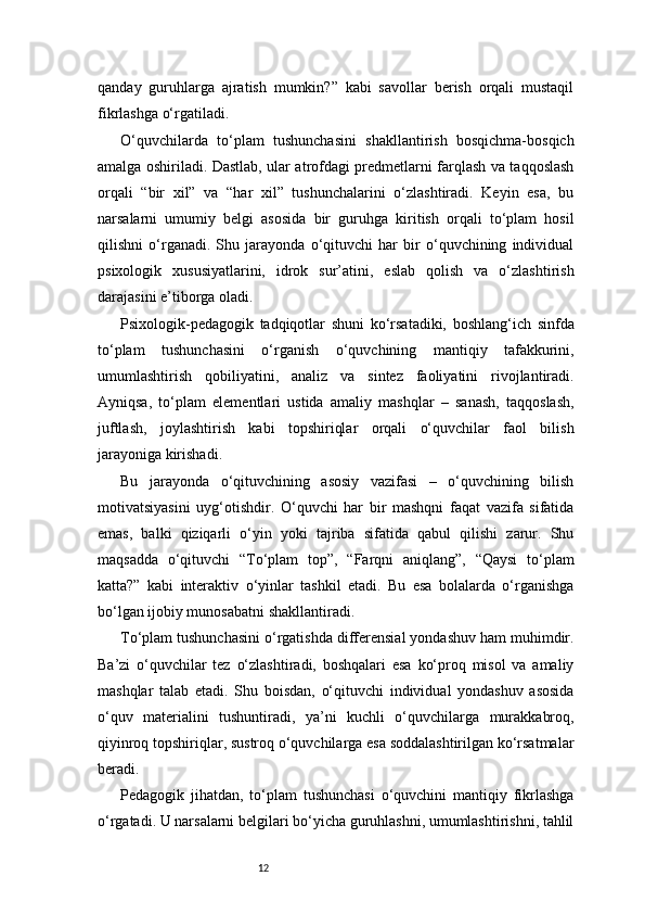 12qanday   guruhlarga   ajratish   mumkin?”   kabi   savollar   berish   orqali   mustaqil
fikrlashga o‘rgatiladi.
O‘quvchilarda   to‘plam   tushunchasini   shakllantirish   bosqichma-bosqich
amalga oshiriladi. Dastlab, ular atrofdagi predmetlarni farqlash va taqqoslash
orqali   “bir   xil”   va   “har   xil”   tushunchalarini   o‘zlashtiradi.   Keyin   esa,   bu
narsalarni   umumiy   belgi   asosida   bir   guruhga   kiritish   orqali   to‘plam   hosil
qilishni   o‘rganadi.   Shu   jarayonda   o‘qituvchi   har   bir   o‘quvchining   individual
psixologik   xususiyatlarini,   idrok   sur’atini,   eslab   qolish   va   o‘zlashtirish
darajasini e’tiborga oladi.
Psixologik-pedagogik   tadqiqotlar   shuni   ko‘rsatadiki,   boshlang‘ich   sinfda
to‘plam   tushunchasini   o‘rganish   o‘quvchining   mantiqiy   tafakkurini,
umumlashtirish   qobiliyatini,   analiz   va   sintez   faoliyatini   rivojlantiradi.
Ayniqsa,   to‘plam   elementlari   ustida   amaliy   mashqlar   –   sanash,   taqqoslash,
juftlash,   joylashtirish   kabi   topshiriqlar   orqali   o‘quvchilar   faol   bilish
jarayoniga kirishadi.
Bu   jarayonda   o‘qituvchining   asosiy   vazifasi   –   o‘quvchining   bilish
motivatsiyasini   uyg‘otishdir.   O‘quvchi   har   bir   mashqni   faqat   vazifa   sifatida
emas,   balki   qiziqarli   o‘yin   yoki   tajriba   sifatida   qabul   qilishi   zarur.   Shu
maqsadda   o‘qituvchi   “To‘plam   top”,   “Farqni   aniqlang”,   “Qaysi   to‘plam
katta?”   kabi   interaktiv   o‘yinlar   tashkil   etadi.   Bu   esa   bolalarda   o‘rganishga
bo‘lgan ijobiy munosabatni shakllantiradi.
To‘plam tushunchasini o‘rgatishda differensial yondashuv ham muhimdir.
Ba’zi   o‘quvchilar   tez   o‘zlashtiradi,   boshqalari   esa   ko‘proq   misol   va   amaliy
mashqlar   talab   etadi.   Shu   boisdan,   o‘qituvchi   individual   yondashuv   asosida
o‘quv   materialini   tushuntiradi,   ya’ni   kuchli   o‘quvchilarga   murakkabroq,
qiyinroq topshiriqlar, sustroq o‘quvchilarga esa soddalashtirilgan ko‘rsatmalar
beradi.
Pedagogik   jihatdan,   to‘plam   tushunchasi   o‘quvchini   mantiqiy   fikrlashga
o‘rgatadi. U narsalarni belgilari bo‘yicha guruhlashni, umumlashtirishni, tahlil