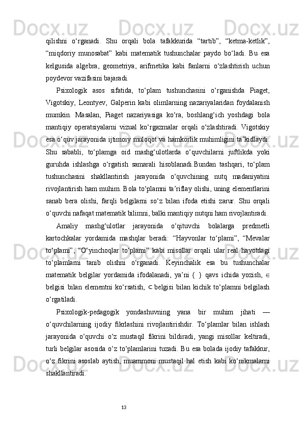 13qilishni   o‘rganadi.   Shu   orqali   bola   tafakkurida   “tartib”,   “ketma-ketlik”,
“miqdoriy   munosabat”   kabi   matematik   tushunchalar   paydo   bo‘ladi.   Bu   esa
kelgusida   algebra,   geometriya,   arifmetika   kabi   fanlarni   o‘zlashtirish   uchun
poydevor vazifasini bajaradi.
Psixologik   asos   sifatida,   to‘plam   tushunchasini   o‘rganishda   Piaget,
Vigotskiy,   Leontyev,   Galperin   kabi   olimlarning   nazariyalaridan   foydalanish
mumkin.   Masalan,   Piaget   nazariyasiga   ko‘ra,   boshlang‘ich   yoshdagi   bola
mantiqiy   operatsiyalarni   vizual   ko‘rgazmalar   orqali   o‘zlashtiradi.   Vigotskiy
esa o‘quv jarayonida ijtimoiy muloqot va hamkorlik muhimligini ta’kidlaydi.
Shu   sababli,   to‘plamga   oid   mashg‘ulotlarda   o‘quvchilarni   juftlikda   yoki
guruhda   ishlashga   o‘rgatish   samarali   hisoblanadi.Bundan   tashqari,   to‘plam
tushunchasini   shakllantirish   jarayonida   o‘quvchining   nutq   madaniyatini
rivojlantirish ham muhim. Bola to‘plamni ta’riflay olishi, uning elementlarini
sanab   bera   olishi,   farqli   belgilarni   so‘z   bilan   ifoda   etishi   zarur.   Shu   orqali
o‘quvchi nafaqat matematik bilimni, balki mantiqiy nutqni ham rivojlantiradi.
Amaliy   mashg‘ulotlar   jarayonida   o‘qituvchi   bolalarga   predmetli
kartochkalar   yordamida   mashqlar   beradi:   “Hayvonlar   to‘plami”,   “Mevalar
to‘plami”,   “O‘yinchoqlar   to‘plami”   kabi   misollar   orqali   ular   real   hayotdagi
to‘plamlarni   tanib   olishni   o‘rganadi.   Keyinchalik   esa   bu   tushunchalar
matematik   belgilar   yordamida   ifodalanadi,   ya’ni   {   }   qavs   ichida   yozish,  ∈
belgisi   bilan   elementni   ko‘rsatish,     belgisi   bilan   kichik   to‘plamni   belgilash	
⊂
o‘rgatiladi.
Psixologik-pedagogik   yondashuvning   yana   bir   muhim   jihati   —
o‘quvchilarning   ijodiy   fikrlashini   rivojlantirishdir.   To‘plamlar   bilan   ishlash
jarayonida   o‘quvchi   o‘z   mustaqil   fikrini   bildiradi,   yangi   misollar   keltiradi,
turli   belgilar   asosida   o‘z  to‘plamlarini  tuzadi.  Bu  esa  bolada  ijodiy tafakkur,
o‘z   fikrini   asoslab   aytish,   muammoni   mustaqil   hal   etish   kabi   ko‘nikmalarni
shakllantiradi. 