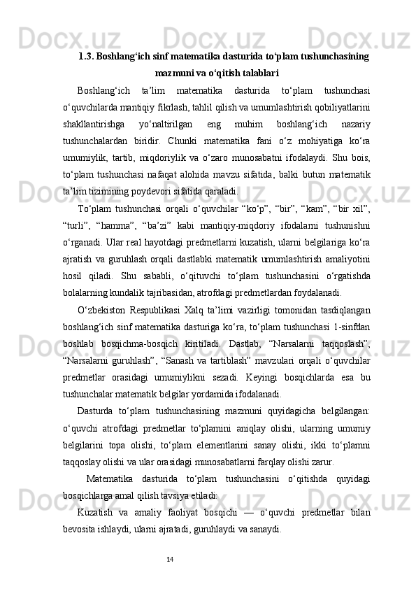 141.3. Boshlang‘ich sinf matematika dasturida to‘plam tushunchasining
mazmuni va o‘qitish talablari
Boshlang‘ich   ta’lim   matematika   dasturida   to‘plam   tushunchasi
o‘quvchilarda mantiqiy fikrlash, tahlil qilish va umumlashtirish qobiliyatlarini
shakllantirishga   yo‘naltirilgan   eng   muhim   boshlang‘ich   nazariy
tushunchalardan   biridir.   Chunki   matematika   fani   o‘z   mohiyatiga   ko‘ra
umumiylik,   tartib,   miqdoriylik   va   o‘zaro   munosabatni   ifodalaydi.   Shu   bois,
to‘plam   tushunchasi   nafaqat   alohida   mavzu   sifatida,   balki   butun   matematik
ta’lim tizimining poydevori sifatida qaraladi.
To‘plam   tushunchasi   orqali   o‘quvchilar   “ko‘p”,   “bir”,   “kam”,   “bir   xil”,
“turli”,   “hamma”,   “ba’zi”   kabi   mantiqiy-miqdoriy   ifodalarni   tushunishni
o‘rganadi. Ular real hayotdagi predmetlarni kuzatish, ularni belgilariga ko‘ra
ajratish   va   guruhlash   orqali   dastlabki   matematik   umumlashtirish   amaliyotini
hosil   qiladi.   Shu   sababli,   o‘qituvchi   to‘plam   tushunchasini   o‘rgatishda
bolalarning kundalik tajribasidan, atrofdagi predmetlardan foydalanadi.
O‘zbekiston   Respublikasi   Xalq   ta’limi   vazirligi   tomonidan   tasdiqlangan
boshlang‘ich sinf  matematika dasturiga  ko‘ra, to‘plam  tushunchasi  1-sinfdan
boshlab   bosqichma-bosqich   kiritiladi.   Dastlab,   “Narsalarni   taqqoslash”,
“Narsalarni   guruhlash”,   “Sanash   va   tartiblash”   mavzulari   orqali   o‘quvchilar
predmetlar   orasidagi   umumiylikni   sezadi.   Keyingi   bosqichlarda   esa   bu
tushunchalar matematik belgilar yordamida ifodalanadi.
Dasturda   to‘plam   tushunchasining   mazmuni   quyidagicha   belgilangan:
o‘quvchi   atrofdagi   predmetlar   to‘plamini   aniqlay   olishi,   ularning   umumiy
belgilarini   topa   olishi,   to‘plam   elementlarini   sanay   olishi,   ikki   to‘plamni
taqqoslay olishi va ular orasidagi munosabatlarni farqlay olishi zarur.
  Matematika   dasturida   to‘plam   tushunchasini   o‘qitishda   quyidagi
bosqichlarga amal qilish tavsiya etiladi:
Kuzatish   va   amaliy   faoliyat   bosqichi   —   o‘quvchi   predmetlar   bilan
bevosita ishlaydi, ularni ajratadi, guruhlaydi va sanaydi. 