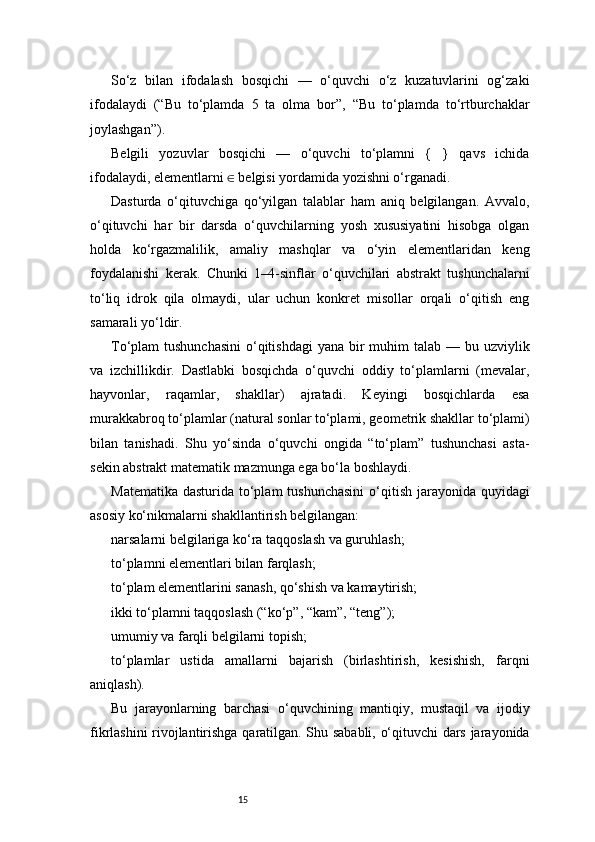 15So‘z   bilan   ifodalash   bosqichi   —   o‘quvchi   o‘z   kuzatuvlarini   og‘zaki
ifodalaydi   (“Bu   to‘plamda   5   ta   olma   bor”,   “Bu   to‘plamda   to‘rtburchaklar
joylashgan”).
Belgili   yozuvlar   bosqichi   —   o‘quvchi   to‘plamni   {   }   qavs   ichida
ifodalaydi, elementlarni   belgisi yordamida yozishni o‘rganadi.∈
Dasturda   o‘qituvchiga   qo‘yilgan   talablar   ham   aniq   belgilangan.   Avvalo,
o‘qituvchi   har   bir   darsda   o‘quvchilarning   yosh   xususiyatini   hisobga   olgan
holda   ko‘rgazmalilik,   amaliy   mashqlar   va   o‘yin   elementlaridan   keng
foydalanishi   kerak.   Chunki   1–4-sinflar   o‘quvchilari   abstrakt   tushunchalarni
to‘liq   idrok   qila   olmaydi,   ular   uchun   konkret   misollar   orqali   o‘qitish   eng
samarali yo‘ldir.
To‘plam  tushunchasini  o‘qitishdagi  yana bir  muhim  talab  — bu uzviylik
va   izchillikdir.   Dastlabki   bosqichda   o‘quvchi   oddiy   to‘plamlarni   (mevalar,
hayvonlar,   raqamlar,   shakllar)   ajratadi.   Keyingi   bosqichlarda   esa
murakkabroq to‘plamlar (natural sonlar to‘plami, geometrik shakllar to‘plami)
bilan   tanishadi.   Shu   yo‘sinda   o‘quvchi   ongida   “to‘plam”   tushunchasi   asta-
sekin abstrakt matematik mazmunga ega bo‘la boshlaydi.
Matematika  dasturida to‘plam  tushunchasini  o‘qitish jarayonida quyidagi
asosiy ko‘nikmalarni shakllantirish belgilangan:
narsalarni belgilariga ko‘ra taqqoslash va guruhlash;
to‘plamni elementlari bilan farqlash;
to‘plam elementlarini sanash, qo‘shish va kamaytirish;
ikki to‘plamni taqqoslash (“ko‘p”, “kam”, “teng”);
umumiy va farqli belgilarni topish;
to‘plamlar   ustida   amallarni   bajarish   (birlashtirish,   kesishish,   farqni
aniqlash).
Bu   jarayonlarning   barchasi   o‘quvchining   mantiqiy,   mustaqil   va   ijodiy
fikrlashini rivojlantirishga qaratilgan. Shu sababli, o‘qituvchi dars jarayonida 