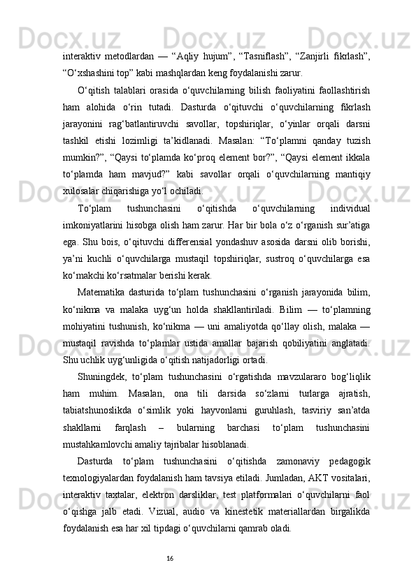 16interaktiv   metodlardan   —   “Aqliy   hujum”,   “Tasniflash”,   “Zanjirli   fikrlash”,
“O‘xshashini top” kabi mashqlardan keng foydalanishi zarur.
O‘qitish   talablari   orasida   o‘quvchilarning   bilish   faoliyatini   faollashtirish
ham   alohida   o‘rin   tutadi.   Dasturda   o‘qituvchi   o‘quvchilarning   fikrlash
jarayonini   rag‘batlantiruvchi   savollar,   topshiriqlar,   o‘yinlar   orqali   darsni
tashkil   etishi   lozimligi   ta’kidlanadi.   Masalan:   “To‘plamni   qanday   tuzish
mumkin?”,   “Qaysi   to‘plamda   ko‘proq   element   bor?”,   “Qaysi   element   ikkala
to‘plamda   ham   mavjud?”   kabi   savollar   orqali   o‘quvchilarning   mantiqiy
xulosalar chiqarishiga yo‘l ochiladi.
To‘plam   tushunchasini   o‘qitishda   o‘quvchilarning   individual
imkoniyatlarini hisobga olish ham zarur. Har bir bola o‘z o‘rganish sur’atiga
ega.   Shu   bois,   o‘qituvchi   differensial   yondashuv   asosida   darsni   olib   borishi,
ya’ni   kuchli   o‘quvchilarga   mustaqil   topshiriqlar,   sustroq   o‘quvchilarga   esa
ko‘makchi ko‘rsatmalar berishi kerak.
Matematika   dasturida   to‘plam   tushunchasini   o‘rganish   jarayonida   bilim,
ko‘nikma   va   malaka   uyg‘un   holda   shakllantiriladi.   Bilim   —   to‘plamning
mohiyatini   tushunish,   ko‘nikma   —   uni   amaliyotda   qo‘llay   olish,   malaka   —
mustaqil   ravishda   to‘plamlar   ustida   amallar   bajarish   qobiliyatini   anglatadi.
Shu uchlik uyg‘unligida o‘qitish natijadorligi ortadi.
Shuningdek,   to‘plam   tushunchasini   o‘rgatishda   mavzulararo   bog‘liqlik
ham   muhim.   Masalan,   ona   tili   darsida   so‘zlarni   turlarga   ajratish,
tabiatshunoslikda   o‘simlik   yoki   hayvonlarni   guruhlash,   tasviriy   san’atda
shakllarni   farqlash   –   bularning   barchasi   to‘plam   tushunchasini
mustahkamlovchi amaliy tajribalar hisoblanadi.
Dasturda   to‘plam   tushunchasini   o‘qitishda   zamonaviy   pedagogik
texnologiyalardan foydalanish ham tavsiya etiladi. Jumladan, AKT vositalari,
interaktiv   taxtalar,   elektron   darsliklar,   test   platformalari   o‘quvchilarni   faol
o‘qishga   jalb   etadi.   Vizual,   audio   va   kinestetik   materiallardan   birgalikda
foydalanish esa har xil tipdagi o‘quvchilarni qamrab oladi. 