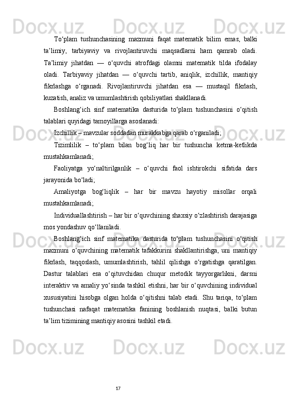 17To‘plam   tushunchasining   mazmuni   faqat   matematik   bilim   emas,   balki
ta’limiy,   tarbiyaviy   va   rivojlantiruvchi   maqsadlarni   ham   qamrab   oladi.
Ta’limiy   jihatdan   —   o‘quvchi   atrofdagi   olamni   matematik   tilda   ifodalay
oladi.   Tarbiyaviy   jihatdan   —   o‘quvchi   tartib,   aniqlik,   izchillik,   mantiqiy
fikrlashga   o‘rganadi.   Rivojlantiruvchi   jihatdan   esa   —   mustaqil   fikrlash,
kuzatish, analiz va umumlashtirish qobiliyatlari shakllanadi.
Boshlang‘ich   sinf   matematika   dasturida   to‘plam   tushunchasini   o‘qitish
talablari quyidagi tamoyillarga asoslanadi:
Izchillik – mavzular soddadan murakkabga qarab o‘rganiladi;
Tizimlilik   –   to‘plam   bilan   bog‘liq   har   bir   tushuncha   ketma-ketlikda
mustahkamlanadi;
Faoliyatga   yo‘naltirilganlik   –   o‘quvchi   faol   ishtirokchi   sifatida   dars
jarayonida bo‘ladi;
Amaliyotga   bog‘liqlik   –   har   bir   mavzu   hayotiy   misollar   orqali
mustahkamlanadi;
Individuallashtirish – har bir o‘quvchining shaxsiy o‘zlashtirish darajasiga
mos yondashuv qo‘llaniladi.
Boshlang‘ich   sinf   matematika   dasturida   to‘plam   tushunchasini   o‘qitish
mazmuni   o‘quvchining   matematik   tafakkurini   shakllantirishga,   uni   mantiqiy
fikrlash,   taqqoslash,   umumlashtirish,   tahlil   qilishga   o‘rgatishga   qaratilgan.
Dastur   talablari   esa   o‘qituvchidan   chuqur   metodik   tayyorgarlikni,   darsni
interaktiv va amaliy yo‘sinda tashkil  etishni, har  bir  o‘quvchining individual
xususiyatini   hisobga   olgan   holda   o‘qitishni   talab   etadi.   Shu   tariqa,   to‘plam
tushunchasi   nafaqat   matematika   fanining   boshlanish   nuqtasi,   balki   butun
ta’lim tizimining mantiqiy asosini tashkil etadi. 
