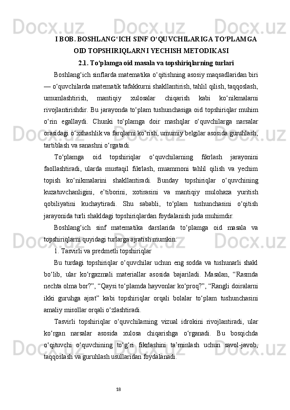 18I BOB. BOSHLANG‘ICH SINF O‘QUVCHILARIGA TO‘PLAMGA
OID TOPSHIRIQLARNI YECHISH METODIKASI
2.1. To‘plamga oid masala va topshiriqlarning turlari
Boshlang‘ich sinflarda matematika o‘qitishning asosiy maqsadlaridan biri
— o‘quvchilarda matematik tafakkurni shakllantirish, tahlil qilish, taqqoslash,
umumlashtirish,   mantiqiy   xulosalar   chiqarish   kabi   ko‘nikmalarni
rivojlantirishdir. Bu jarayonda to‘plam tushunchasiga oid topshiriqlar muhim
o‘rin   egallaydi.   Chunki   to‘plamga   doir   mashqlar   o‘quvchilarga   narsalar
orasidagi o‘xshashlik va farqlarni ko‘rish, umumiy belgilar asosida guruhlash,
tartiblash va sanashni o‘rgatadi.
To‘plamga   oid   topshiriqlar   o‘quvchilarning   fikrlash   jarayonini
faollashtiradi,   ularda   mustaqil   fikrlash,   muammoni   tahlil   qilish   va   yechim
topish   ko‘nikmalarini   shakllantiradi.   Bunday   topshiriqlar   o‘quvchining
kuzatuvchanligini,   e’tiborini,   xotirasini   va   mantiqiy   mulohaza   yuritish
qobiliyatini   kuchaytiradi.   Shu   sababli,   to‘plam   tushunchasini   o‘qitish
jarayonida turli shakldagi topshiriqlardan foydalanish juda muhimdir.
Boshlang‘ich   sinf   matematika   darslarida   to‘plamga   oid   masala   va
topshiriqlarni quyidagi turlarga ajratish mumkin:
1. Tasvirli va predmetli topshiriqlar
Bu   turdagi   topshiriqlar   o‘quvchilar   uchun   eng   sodda   va   tushunarli   shakl
bo‘lib,   ular   ko‘rgazmali   materiallar   asosida   bajariladi.   Masalan,   “Rasmda
nechta olma bor?”, “Qaysi to‘plamda hayvonlar ko‘proq?”, “Rangli doiralarni
ikki   guruhga   ajrat”   kabi   topshiriqlar   orqali   bolalar   to‘plam   tushunchasini
amaliy misollar orqali o‘zlashtiradi.
Tasvirli   topshiriqlar   o‘quvchilarning   vizual   idrokini   rivojlantiradi,   ular
ko‘rgan   narsalar   asosida   xulosa   chiqarishga   o‘rganadi.   Bu   bosqichda
o‘qituvchi   o‘quvchining   to‘g‘ri   fikrlashini   ta’minlash   uchun   savol-javob,
taqqoslash va guruhlash usullaridan foydalanadi.