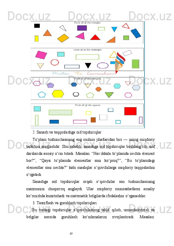 192. Sanash va taqqoslashga oid topshiriqlar
To‘plam  tushunchasining  eng muhim  jihatlaridan  biri  — uning miqdoriy
tarkibini aniqlashdir. Shu sababli, sanashga oid topshiriqlar boshlang‘ich sinf
darslarida asosiy o‘rin tutadi. Masalan: “Har ikkala to‘plamda nechta element
bor?”,   “Qaysi   to‘plamda   elementlar   soni   ko‘proq?”,   “Bu   to‘plamdagi
elementlar soni  nechta?” kabi  mashqlar  o‘quvchilarga miqdoriy taqqoslashni
o‘rgatadi.
Sanashga   oid   topshiriqlar   orqali   o‘quvchilar   son   tushunchasining
mazmunini   chuqurroq   anglaydi.   Ular   miqdoriy   munosabatlarni   amaliy
ko‘rinishda kuzatishadi va matematik belgilarda ifodalashni o‘rganadilar.
3. Tasniflash va guruhlash topshiriqlari
Bu   turdagi   topshiriqlar   o‘quvchilarning   tahlil   qilish,   umumlashtirish   va
belgilar   asosida   guruhlash   ko‘nikmalarini   rivojlantiradi.   Masalan: 