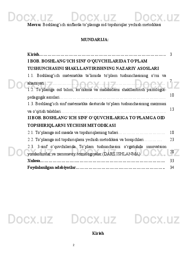 2Mavzu:   Boshlang‘ich sinflarda to‘plamga oid topshiriqlar yechish metodikasi
MUNDARIJA:
Kirish…………………………………………………………………………….. 3
I BOB. BOSHLANG‘ICH SINF O‘QUVCHILARIDA TO‘PLAM 
TUSHUNCHASINI SHAKLLANTIRISHNING NAZARIY ASOSLARI
1.1.   Boshlang‘ich   matematika   ta’limida   to‘plam   tushunchasining   o‘rni   va
ahamiyati ………….……………………………………………………………… 7
1.2.   To‘plamga   oid   bilim,   ko‘nikma   va   malakalarni   shakllantirish   psixologik-
pedagogik asoslari …………………………………………………………. …….. 10
1.3. Boshlang‘ich sinf  matematika  dasturida to‘plam  tushunchasining  mazmuni
va o‘qitish talablari ……………………………………………………………….. 13
II BOB. BOSHLANG‘ICH SINF O‘QUVCHILARIGA TO‘PLAMGA OID 
TOPSHIRIQLARNI YECHISH METODIKASI
2.1. To‘plamga oid masala va topshiriqlarning turlari …………………………… 18
2.2. To‘plamga oid topshiriqlarni yechish metodikasi va bosqichlari …………. 23
2.3.   3-sinf   o‘quvchilarida   To‘plam   tushunchasini   o‘rgatishda   innovatsion
yondashuvlar va zamonaviy texnologiyalar (DARS ISHLANMA) ……………… 28
Xulosa…………………….……………………………………………………… 33
Foydalanilgan adabiyotlar………………………….………………………….. 34
Kirish 
