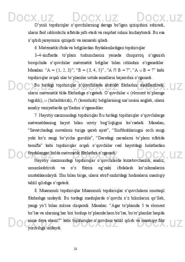 22O‘yinli   topshiriqlar   o‘quvchilarning   darsga   bo‘lgan   qiziqishini   oshiradi,
ularni faol ishtirokchi sifatida jalb etadi va raqobat ruhini kuchaytiradi. Bu esa
o‘qitish jarayonini qiziqarli va samarali qiladi.
6. Matematik ifoda va belgilardan foydalaniladigan topshiriqlar
3–4-sinflarda   to‘plam   tushunchasini   yanada   chuqurroq   o‘rganish
bosqichida   o‘quvchilar   matematik   belgilar   bilan   ishlashni   o‘rganadilar.
Masalan:  “A = {1, 2, 3}”, “B = {3, 4, 5}”, “A ∩ B = ?”, “A   B = ?” kabi∪
topshiriqlar orqali ular to‘plamlar ustida amallarni bajarishni o‘rganadi.
Bu   turdagi   topshiriqlar   o‘quvchilarda   abstrakt   fikrlashni   shakllantiradi,
ularni matematik tilda fikrlashga o‘rgatadi. O‘quvchilar   (element to‘plamga	
∈
tegishli),   (birlashtirish), ∩ (kesishish) belgilarining ma’nosini anglab, ularni	
∪
amaliy vaziyatlarda qo‘llashni o‘rganadilar.
7. Hayotiy mazmundagi topshiriqlar Bu turdagi topshiriqlar o‘quvchilarga
matematikaning   hayot   bilan   uzviy   bog‘liqligini   ko‘rsatadi.   Masalan,
“Savatchadagi   mevalarni   turiga   qarab   ajrat”,   “Sinfdoshlaringni   soch   rangi
yoki   ko‘z   rangi   bo‘yicha   guruhla”,   “Darsdagi   narsalarni   to‘plam   sifatida
tasnifla”   kabi   topshiriqlar   orqali   o‘quvchilar   real   hayotdagi   holatlardan
foydalangan holda matematik fikrlashni o‘rganadi.
Hayotiy   mazmundagi   topshiriqlar   o‘quvchilarda   kuzatuvchanlik,   analiz,
umumlashtirish   va   o‘z   fikrini   og‘zaki   ifodalash   ko‘nikmalarini
mustahkamlaydi. Shu bilan birga, ularni atrof-muhitdagi hodisalarni mantiqiy
tahlil qilishga o‘rgatadi.
8.   Muammoli   topshiriqlar   Muammoli   topshiriqlar   o‘quvchilarni   mustaqil
fikrlashga   undaydi.   Bu   turdagi   mashqlarda   o‘quvchi   o‘z   bilimlarini   qo‘llab,
yangi   yo‘l   bilan   xulosa   chiqaradi.   Masalan:   “Agar   to‘plamda   5   ta   element
bo‘lsa va ularning har biri boshqa to‘plamda ham bo‘lsa, bu to‘plamlar haqida
nima deya olasiz?”  kabi  topshiriqlar o‘quvchini  tahlil  qilish va mantiqiy fikr
yuritishga undaydi. 