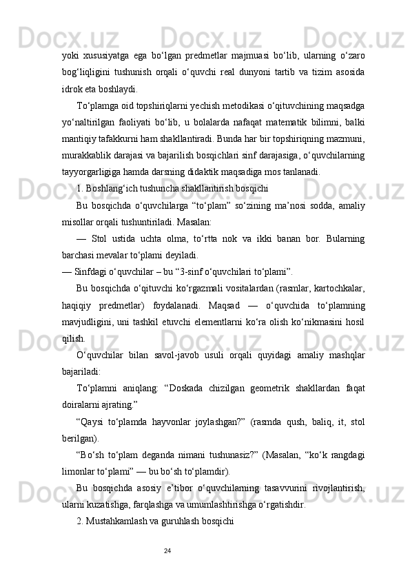 24yoki   xususiyatga   ega   bo‘lgan   predmetlar   majmuasi   bo‘lib,   ularning   o‘zaro
bog‘liqligini   tushunish   orqali   o‘quvchi   real   dunyoni   tartib   va   tizim   asosida
idrok eta boshlaydi.
To‘plamga oid topshiriqlarni yechish metodikasi o‘qituvchining maqsadga
yo‘naltirilgan   faoliyati   bo‘lib,   u   bolalarda   nafaqat   matematik   bilimni,   balki
mantiqiy tafakkurni ham shakllantiradi. Bunda har bir topshiriqning mazmuni,
murakkablik darajasi va bajarilish bosqichlari sinf darajasiga, o‘quvchilarning
tayyorgarligiga hamda darsning didaktik maqsadiga mos tanlanadi.
1. Boshlang‘ich tushuncha shakllantirish bosqichi
Bu   bosqichda   o‘quvchilarga   “to‘plam”   so‘zining   ma’nosi   sodda,   amaliy
misollar orqali tushuntiriladi. Masalan:
—   Stol   ustida   uchta   olma,   to‘rtta   nok   va   ikki   banan   bor.   Bularning
barchasi mevalar to‘plami deyiladi.
— Sinfdagi o‘quvchilar – bu “3-sinf o‘quvchilari to‘plami”.
Bu bosqichda o‘qituvchi ko‘rgazmali vositalardan (rasmlar, kartochkalar,
haqiqiy   predmetlar)   foydalanadi.   Maqsad   —   o‘quvchida   to‘plamning
mavjudligini,   uni   tashkil   etuvchi   elementlarni   ko‘ra   olish   ko‘nikmasini   hosil
qilish.
O‘quvchilar   bilan   savol-javob   usuli   orqali   quyidagi   amaliy   mashqlar
bajariladi:
To‘plamni   aniqlang:   “Doskada   chizilgan   geometrik   shakllardan   faqat
doiralarni ajrating.”
“Qaysi   to‘plamda   hayvonlar   joylashgan?”   (rasmda   qush,   baliq,   it,   stol
berilgan).
“Bo‘sh   to‘plam   deganda   nimani   tushunasiz?”   (Masalan,   “ko‘k   rangdagi
limonlar to‘plami” — bu bo‘sh to‘plamdir).
Bu   bosqichda   asosiy   e’tibor   o‘quvchilarning   tasavvurini   rivojlantirish,
ularni kuzatishga, farqlashga va umumlashtirishga o‘rgatishdir.
2. Mustahkamlash va guruhlash bosqichi 