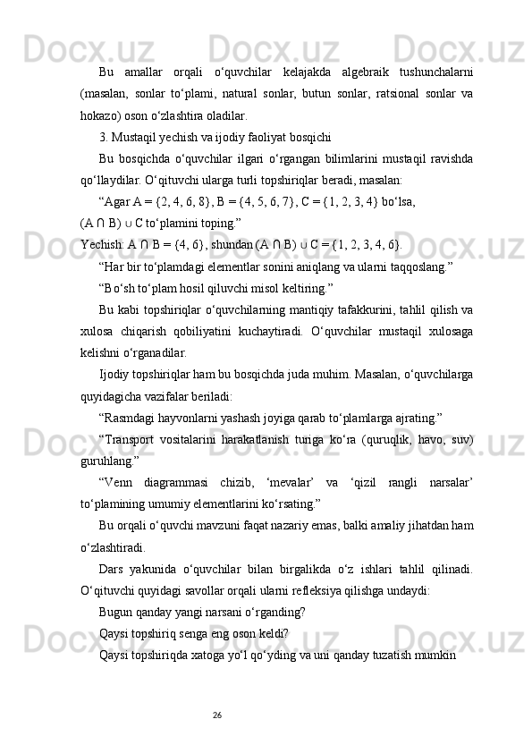 26Bu   amallar   orqali   o‘quvchilar   kelajakda   algebraik   tushunchalarni
(masalan,   sonlar   to‘plami,   natural   sonlar,   butun   sonlar,   ratsional   sonlar   va
hokazo) oson o‘zlashtira oladilar.
3. Mustaqil yechish va ijodiy faoliyat bosqichi
Bu   bosqichda   o‘quvchilar   ilgari   o‘rgangan   bilimlarini   mustaqil   ravishda
qo‘llaydilar. O‘qituvchi ularga turli topshiriqlar beradi, masalan:
“Agar A = {2, 4, 6, 8}, B = {4, 5, 6, 7}, C = {1, 2, 3, 4} bo‘lsa,
(A ∩ B)   C to‘plamini toping.”∪
Yechish: A ∩ B = {4, 6}, shundan (A ∩ B)   C = {1, 2, 3, 4, 6}.	
∪
“Har bir to‘plamdagi elementlar sonini aniqlang va ularni taqqoslang.”
“Bo‘sh to‘plam hosil qiluvchi misol keltiring.”
Bu kabi topshiriqlar o‘quvchilarning mantiqiy tafakkurini, tahlil qilish va
xulosa   chiqarish   qobiliyatini   kuchaytiradi.   O‘quvchilar   mustaqil   xulosaga
kelishni o‘rganadilar.
Ijodiy topshiriqlar ham bu bosqichda juda muhim. Masalan, o‘quvchilarga
quyidagicha vazifalar beriladi:
“Rasmdagi hayvonlarni yashash joyiga qarab to‘plamlarga ajrating.”
“Transport   vositalarini   harakatlanish   turiga   ko‘ra   (quruqlik,   havo,   suv)
guruhlang.”
“Venn   diagrammasi   chizib,   ‘mevalar’   va   ‘qizil   rangli   narsalar’
to‘plamining umumiy elementlarini ko‘rsating.”
Bu orqali o‘quvchi mavzuni faqat nazariy emas, balki amaliy jihatdan ham
o‘zlashtiradi.
Dars   yakunida   o‘quvchilar   bilan   birgalikda   o‘z   ishlari   tahlil   qilinadi.
O‘qituvchi quyidagi savollar orqali ularni refleksiya qilishga undaydi:
Bugun qanday yangi narsani o‘rganding?
Qaysi topshiriq senga eng oson keldi?
Qaysi topshiriqda xatoga yo‘l qo‘yding va uni qanday tuzatish mumkin 