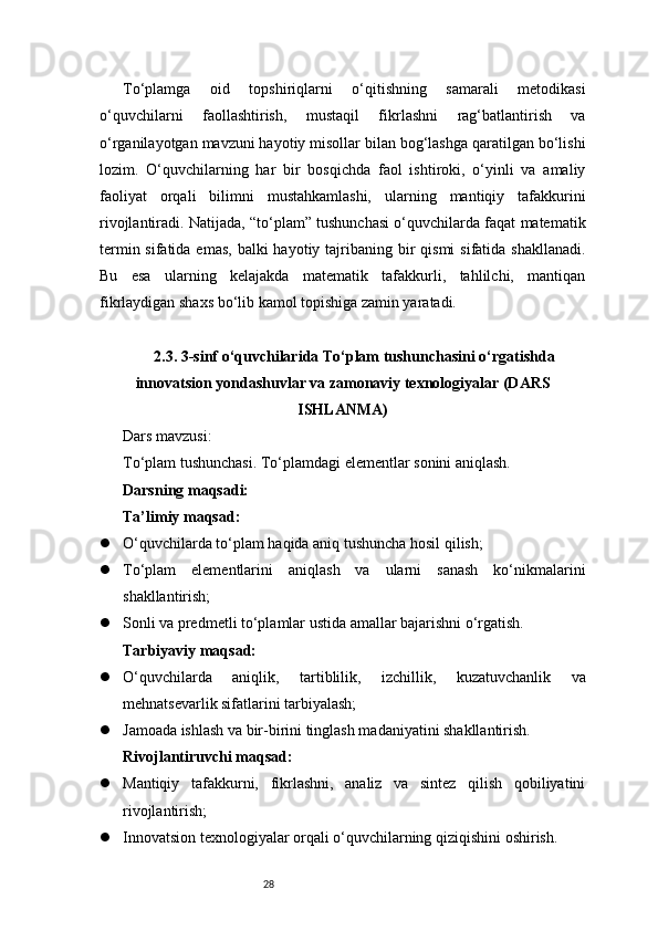 28To‘plamga   oid   topshiriqlarni   o‘qitishning   samarali   metodikasi
o‘quvchilarni   faollashtirish,   mustaqil   fikrlashni   rag‘batlantirish   va
o‘rganilayotgan mavzuni hayotiy misollar bilan bog‘lashga qaratilgan bo‘lishi
lozim.   O‘quvchilarning   har   bir   bosqichda   faol   ishtiroki,   o‘yinli   va   amaliy
faoliyat   orqali   bilimni   mustahkamlashi,   ularning   mantiqiy   tafakkurini
rivojlantiradi. Natijada, “to‘plam” tushunchasi o‘quvchilarda faqat matematik
termin sifatida emas,  balki  hayotiy tajribaning bir  qismi  sifatida shakllanadi.
Bu   esa   ularning   kelajakda   matematik   tafakkurli,   tahlilchi,   mantiqan
fikrlaydigan shaxs bo‘lib kamol topishiga zamin yaratadi.
2.3. 3-sinf o‘quvchilarida To‘plam tushunchasini o‘rgatishda
innovatsion yondashuvlar va zamonaviy texnologiyalar (DARS
ISHLANMA)
Dars mavzusi:
To‘plam tushunchasi. To‘plamdagi elementlar sonini aniqlash.
Darsning maqsadi:
Ta’limiy maqsad:
 O‘quvchilarda to‘plam haqida aniq tushuncha hosil qilish;
 To‘plam   elementlarini   aniqlash   va   ularni   sanash   ko‘nikmalarini
shakllantirish;
 Sonli va predmetli to‘plamlar ustida amallar bajarishni o‘rgatish.
Tarbiyaviy maqsad:
 O‘quvchilarda   aniqlik,   tartiblilik,   izchillik,   kuzatuvchanlik   va
mehnatsevarlik sifatlarini tarbiyalash;
 Jamoada ishlash va bir-birini tinglash madaniyatini shakllantirish.
Rivojlantiruvchi maqsad:
 Mantiqiy   tafakkurni,   fikrlashni,   analiz   va   sintez   qilish   qobiliyatini
rivojlantirish;
 Innovatsion texnologiyalar orqali o‘quvchilarning qiziqishini oshirish. 