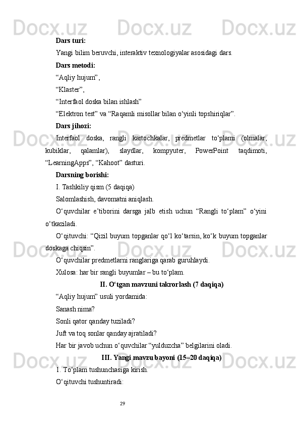 29Dars turi:
Yangi bilim beruvchi, interaktiv texnologiyalar asosidagi dars.
Dars metodi:
“Aqliy hujum”,
“Klaster”,
“Interfaol doska bilan ishlash”
“Elektron test” va “Raqamli misollar bilan o‘yinli topshiriqlar”.
Dars jihozi:
Interfaol   doska,   rangli   kartochkalar,   predmetlar   to‘plami   (olmalar,
kubiklar,   qalamlar),   slaydlar,   kompyuter,   PowerPoint   taqdimoti,
“LearningApps”, “Kahoot” dasturi.
Darsning borishi:
I. Tashkiliy qism (5 daqiqa)
Salomlashish, davomatni aniqlash.
O‘quvchilar   e’tiborini   darsga   jalb   etish   uchun   “Rangli   to‘plam”   o‘yini
o‘tkaziladi.
O‘qituvchi: “Qizil buyum topganlar qo‘l ko‘tarsin, ko‘k buyum topganlar
doskaga chiqsin”.
O‘quvchilar predmetlarni ranglariga qarab guruhlaydi.
Xulosa: har bir rangli buyumlar – bu to‘plam.
II. O‘tgan mavzuni takrorlash (7 daqiqa)
“Aqliy hujum” usuli yordamida:
Sanash nima?
Sonli qator qanday tuziladi?
Juft va toq sonlar qanday ajratiladi?
Har bir javob uchun o‘quvchilar “yulduzcha” belgilarini oladi.
III. Yangi mavzu bayoni (15–20 daqiqa)
1. To‘plam tushunchasiga kirish.
O‘qituvchi tushuntiradi: 